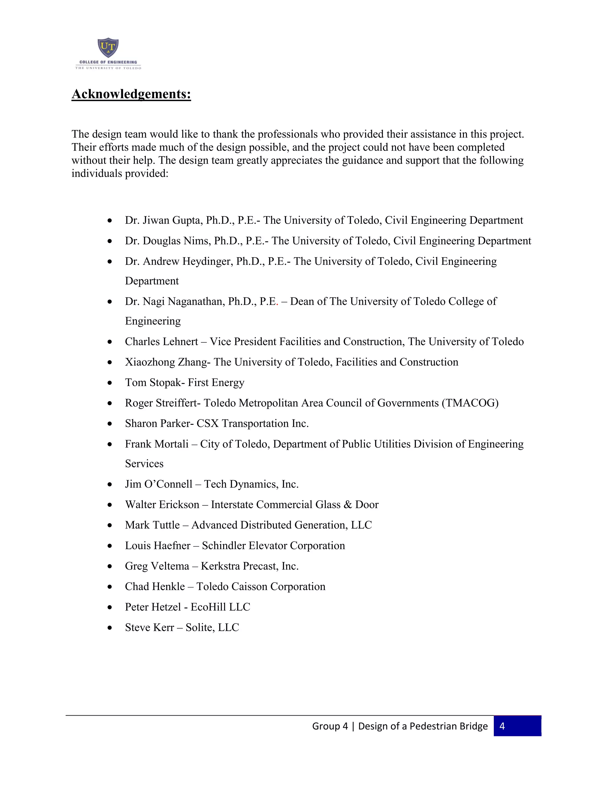 Group 4 | Design of a Pedestrian Bridge 4
Acknowledgements:
The design team would like to thank the professionals who provided their assistance in this project.
Their efforts made much of the design possible, and the project could not have been completed
without their help. The design team greatly appreciates the guidance and support that the following
individuals provided:
Dr. Jiwan Gupta, Ph.D., P.E.- The University of Toledo, Civil Engineering Department
Dr. Douglas Nims, Ph.D., P.E.- The University of Toledo, Civil Engineering Department
Dr. Andrew Heydinger, Ph.D., P.E.- The University of Toledo, Civil Engineering
Department
Dr. Nagi Naganathan, Ph.D., P.E. – Dean of The University of Toledo College of
Engineering
Charles Lehnert – Vice President Facilities and Construction, The University of Toledo
Xiaozhong Zhang- The University of Toledo, Facilities and Construction
Tom Stopak- First Energy
Roger Streiffert- Toledo Metropolitan Area Council of Governments (TMACOG)
Sharon Parker- CSX Transportation Inc.
Frank Mortali – City of Toledo, Department of Public Utilities Division of Engineering
Services
Jim O’Connell – Tech Dynamics, Inc.
Walter Erickson – Interstate Commercial Glass & Door
Mark Tuttle – Advanced Distributed Generation, LLC
Louis Haefner – Schindler Elevator Corporation
Greg Veltema – Kerkstra Precast, Inc.
Chad Henkle – Toledo Caisson Corporation
Peter Hetzel - EcoHill LLC
Steve Kerr – Solite, LLC
 