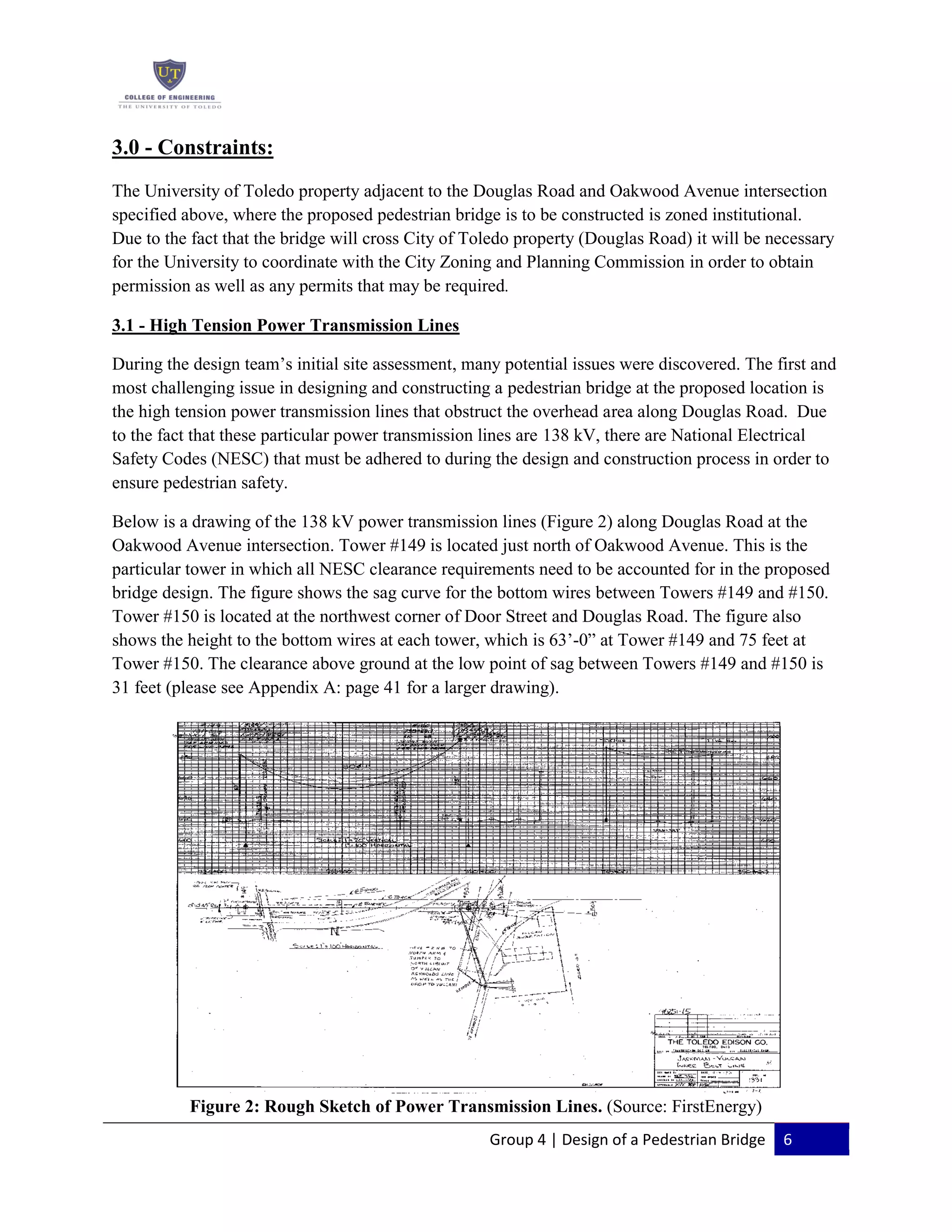 Group 4 | Design of a Pedestrian Bridge 6
3.0 - Constraints:
The University of Toledo property adjacent to the Douglas Road and Oakwood Avenue intersection
specified above, where the proposed pedestrian bridge is to be constructed is zoned institutional.
Due to the fact that the bridge will cross City of Toledo property (Douglas Road) it will be necessary
for the University to coordinate with the City Zoning and Planning Commission in order to obtain
permission as well as any permits that may be required.
3.1 - High Tension Power Transmission Lines
During the design team’s initial site assessment, many potential issues were discovered. The first and
most challenging issue in designing and constructing a pedestrian bridge at the proposed location is
the high tension power transmission lines that obstruct the overhead area along Douglas Road. Due
to the fact that these particular power transmission lines are 138 kV, there are National Electrical
Safety Codes (NESC) that must be adhered to during the design and construction process in order to
ensure pedestrian safety.
Below is a drawing of the 138 kV power transmission lines (Figure 2) along Douglas Road at the
Oakwood Avenue intersection. Tower #149 is located just north of Oakwood Avenue. This is the
particular tower in which all NESC clearance requirements need to be accounted for in the proposed
bridge design. The figure shows the sag curve for the bottom wires between Towers #149 and #150.
Tower #150 is located at the northwest corner of Door Street and Douglas Road. The figure also
shows the height to the bottom wires at each tower, which is 63’-0” at Tower #149 and 75 feet at
Tower #150. The clearance above ground at the low point of sag between Towers #149 and #150 is
31 feet (please see Appendix A: page 41 for a larger drawing).
Figure 2: Rough Sketch of Power Transmission Lines. (Source: FirstEnergy)
 