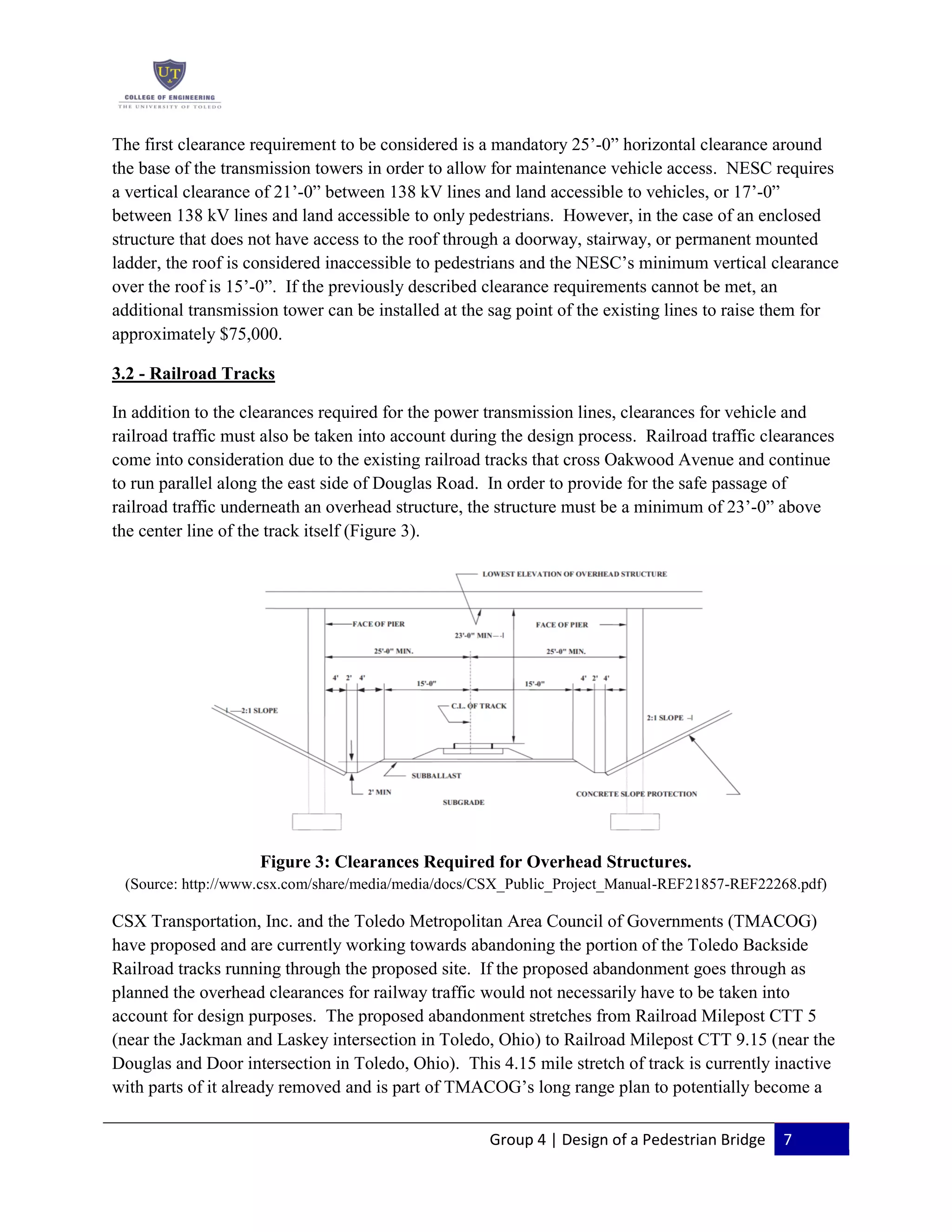 Group 4 | Design of a Pedestrian Bridge 7
The first clearance requirement to be considered is a mandatory 25’-0” horizontal clearance around
the base of the transmission towers in order to allow for maintenance vehicle access. NESC requires
a vertical clearance of 21’-0” between 138 kV lines and land accessible to vehicles, or 17’-0”
between 138 kV lines and land accessible to only pedestrians. However, in the case of an enclosed
structure that does not have access to the roof through a doorway, stairway, or permanent mounted
ladder, the roof is considered inaccessible to pedestrians and the NESC’s minimum vertical clearance
over the roof is 15’-0”. If the previously described clearance requirements cannot be met, an
additional transmission tower can be installed at the sag point of the existing lines to raise them for
approximately $75,000.
3.2 - Railroad Tracks
In addition to the clearances required for the power transmission lines, clearances for vehicle and
railroad traffic must also be taken into account during the design process. Railroad traffic clearances
come into consideration due to the existing railroad tracks that cross Oakwood Avenue and continue
to run parallel along the east side of Douglas Road. In order to provide for the safe passage of
railroad traffic underneath an overhead structure, the structure must be a minimum of 23’-0” above
the center line of the track itself (Figure 3).
Figure 3: Clearances Required for Overhead Structures.
(Source: http://www.csx.com/share/media/media/docs/CSX_Public_Project_Manual-REF21857-REF22268.pdf)
CSX Transportation, Inc. and the Toledo Metropolitan Area Council of Governments (TMACOG)
have proposed and are currently working towards abandoning the portion of the Toledo Backside
Railroad tracks running through the proposed site. If the proposed abandonment goes through as
planned the overhead clearances for railway traffic would not necessarily have to be taken into
account for design purposes. The proposed abandonment stretches from Railroad Milepost CTT 5
(near the Jackman and Laskey intersection in Toledo, Ohio) to Railroad Milepost CTT 9.15 (near the
Douglas and Door intersection in Toledo, Ohio). This 4.15 mile stretch of track is currently inactive
with parts of it already removed and is part of TMACOG’s long range plan to potentially become a
 
