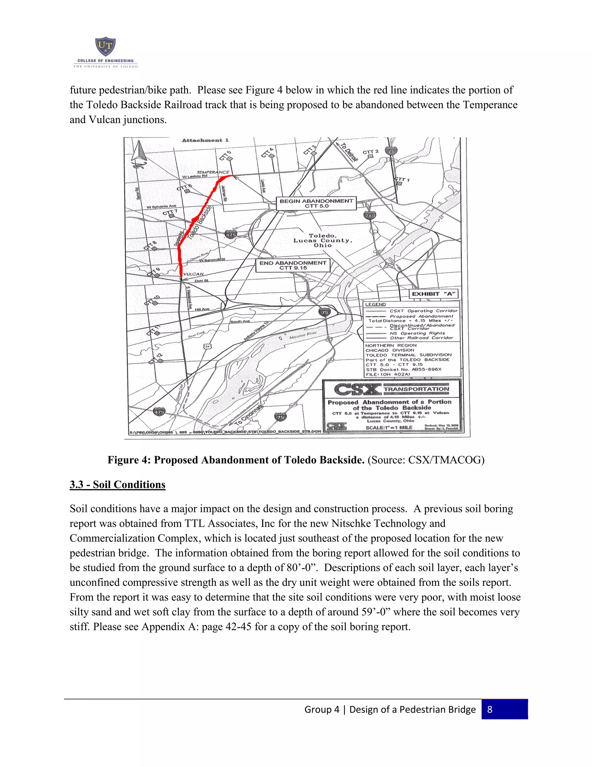 Group 4 | Design of a Pedestrian Bridge 8
future pedestrian/bike path. Please see Figure 4 below in which the red line indicates the portion of
the Toledo Backside Railroad track that is being proposed to be abandoned between the Temperance
and Vulcan junctions.
Figure 4: Proposed Abandonment of Toledo Backside. (Source: CSX/TMACOG)
3.3 - Soil Conditions
Soil conditions have a major impact on the design and construction process. A previous soil boring
report was obtained from TTL Associates, Inc for the new Nitschke Technology and
Commercialization Complex, which is located just southeast of the proposed location for the new
pedestrian bridge. The information obtained from the boring report allowed for the soil conditions to
be studied from the ground surface to a depth of 80’-0”. Descriptions of each soil layer, each layer’s
unconfined compressive strength as well as the dry unit weight were obtained from the soils report.
From the report it was easy to determine that the site soil conditions were very poor, with moist loose
silty sand and wet soft clay from the surface to a depth of around 59’-0” where the soil becomes very
stiff. Please see Appendix A: page 42-45 for a copy of the soil boring report.
 