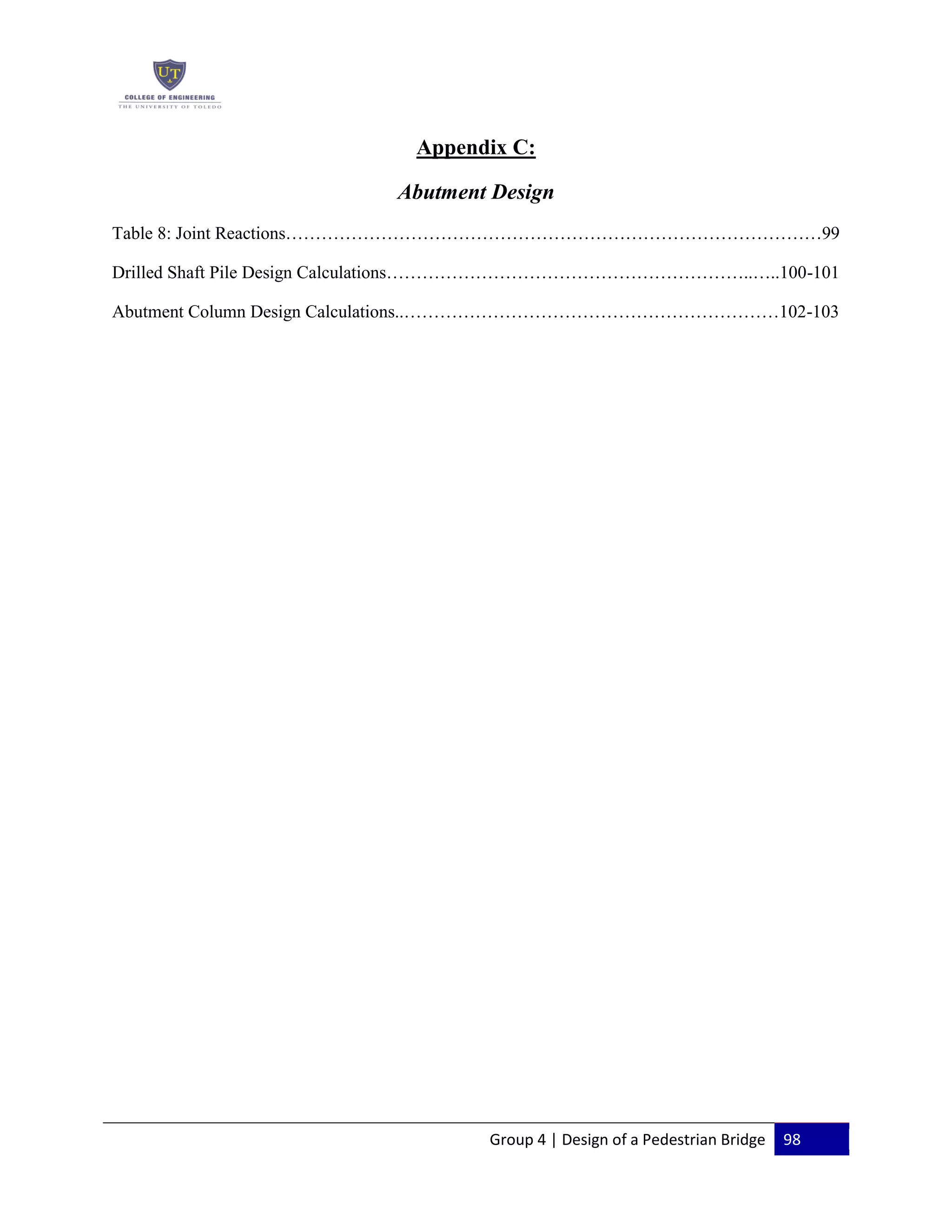 Group 4 | Design of a Pedestrian Bridge 98
Appendix C:
Abutment Design
Table 8: Joint Reactions………………………………………………………………………………99
Drilled Shaft Pile Design Calculations……………………………………………………..…..100-101
Abutment Column Design Calculations..………………………………………………………102-103
 