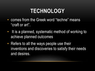 TECHNOLOGY 
• comes from the Greek word “techne” means 
“craft or art”. 
• It is a planned, systematic method of working t...