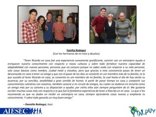 Familia Reátegui
(Con los hermanos de mi host y abuelos)
“Tener Ricardo en casa fué una experiencia sumamente gratificante, convivir con un extranjero ayuda a
enriquecer nuestro conocimiento con respecto a novas culturas y sobre todo fortalece nuestra capacidad de
adaptabilidad con nuevas personas, personas que no conoces porque no sabes nada con respecto a su vida personal,
solo cosas básicas como nombre, ciudad natal y estudios, pero que gracias a esta convivencia pasas de tener un
desconocido en casa a tener un amigo y que con el pasar de los dias se convierte en um miembro más de tu familia, es lo
que sucedio al tener Ricardo en casa, se convertió en um miembro de mi familia, la cual hasta el día de hoy siente su
ausencia; por su sencillez, amabilidad y gran sentido de humor. A parte de pasar tiempo en casa y compartir sus
conocimientos culinários con nosotros, también conoció a mi circulo de amigos, los cuales no dudaron en incluirlo como
un amigo más por su carisma y su disposición a ayudar, por cierto ellos aún siempre perguntam de el. Me gustaria
escribir muchas cosas más con respecto a lo que fué la fantástica experiencia de tener a Riacrdo en mi casa. Lo que si les
recomiendo es que no duden en recibir un extranjero en casa, siempre aprenderás cosas nuevas y ampliarás tu
conocimiento. Y sobre todo ganarás un muy buen amigo.”
– Daniella Reátegui, host.

 