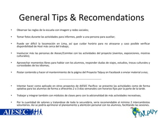 General Tips & Recomendations
•

Observar las reglas de la escuela con imagem y redes sociales;

•

Tomar fotos durante las actividades para informes, pedir a una persona para auxiliar;

•

Puede ser difícil la locomoción en Lima, así que cuidar horário para no atrasarse y caso posíble veríficar
disponibilidad de Host más cerca del trabajo;

•

Involucrar más las personas de Aiesec/Comitee con las actividades del proyecto (eventos, exposiciones, mostras
culturales);

•

Aprovechar momentos libres para hablar con los alumnos, responder dudas de viajes, estudios, trocas culturales y
curiosidades de los idiomas;

•

Postar contenido y hacer el mantenimiento de la página del Proyecto Talpuy en Facebook o enviar material a eso;
------------------------------------------------

•

Intentar hacer como aplicado en otros proyectos de AIESEC Pacífico: se presento las actividades como de forma
optativa para los alumnos de forma a ofrecerles 2 o 3 días semanales con horarios fijos por la parte de la tarde.

•

Trabajar y integrar también con módulos de clases pero con la adcionalidad de más actividades recreativas;

•

Por la cuantidad de salones y tratandose de toda la secundária, seria recomendable al mínimo 2 intercambistas
voluntários. Así se podría aprimorar el planeamento y atentción personal con los alumnos, facilitando las sesiones.

 