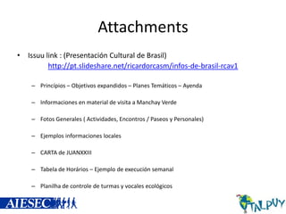 Attachments
• Issuu link : (Presentación Cultural de Brasil)
http://pt.slideshare.net/ricardorcasm/infos-de-brasil-rcav1
– Princípios – Objetivos expandidos – Planes Temáticos – Ayenda
– Informaciones en material de visita a Manchay Verde

– Fotos Generales ( Actividades, Encontros / Paseos y Personales)
– Ejemplos informaciones locales
– CARTA de JUANXXIII

– Tabela de Horários – Ejemplo de execución semanal
– Planilha de controle de turmas y vocales ecológicos

 