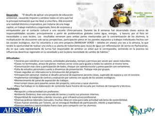 Desarrollo: “El desafio de aplicar uno proyecto de educación
ambiental , causando impacto y cambios reales en otro país fué
la principal motivación que me llevó a Lima-Peru. Allá encontré
una realidad distinta y inspiradora, por tratarse de una mega
capital, un trabajo metódico y organizado, lleno de sorpresas y
enriquecedor por el contacto cultural a una escuela chino-peruana. Durante las 8 semanas fué desarrolado clases acerca de
responsabilidades sociales: principalmente a partir de problemáticas globales como água, energia, y basura; por el foco en
necesidades y usos locales. Los resultados venieram para ambas partes involucradas por la concientización de los alumnos, la
multiplicación de discusiones sob varias perspectivas, participación plena en los paneles expuestos y trabajos individuales hechos con
los vocales ecológicos. Aún fuí voluntário a uno otro proyecto (MANCHAY VERDE – detalles en anexo) una vez a la semana, lo que
rendió la oportunidad de realizar una visita a su planta de tratamiento para reuso de água con reflorestación de serros en Pachacamac;
día en que cada representante de turma fué responsable de sembrar un árbol que le correspondia, sentiendo en la practica las
influencias deserticas regionales en la sociedade y aún la plena necesidade de cambio de hábitos.”
Dificultades:
• Horários por coordinar con tutores, actividades planeadas, tiempo y permisos por sesión por vecez reducidos.
•Clases no terminadas, atraso de planes: motivos cerrar ciclos para igualar a todos los salones al mismo tema.
•Comunicación más clara y participación de todos, choque con ayenda escolar y preocupación con certamenes.
•Falta de estudios personales cuanto a dinamicas de presentación. Trabajar más por grupos.
•Clases seguidas sin intervalos en la introducción del proyecto.
•Introspección personal: relativo al desafio personal de exponerse perante clases, superado de espacio y con el convívio.
•Implementar estratégia de control y evaluación por salones con ayuda de los vocales ecológicos.
•Mantenimiento de panel de exposición de trabajos.
•Interrumpir clases para pasarles avisos del proyecto, concursos y sacar alumnos.
•Poco fue trabajo en la elaboración de contenido fuera horário de escuela por motivos de transporte y técnicos.
Facilidades:
•Recepción y interactividad con profesores.
•Ambiente Dinâmico, bien estructurado de tareas y cuanto sus procesos internos.
•Disponibilad de materiales y demás recursos, gran infraestructura profesional.
•Diversas práticas laborales manuales, muchas ideas en vista para cada actividad sob tema de sostenibilidad.
•Clases fueran asistidas por Tutores, así se conseguió feedback de participación, interés y expectativas.
•Diversos eventos y oportunidades fuera clase para compartir con los alumnos.

 