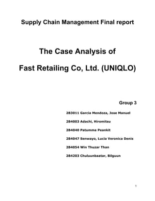 
Supply  Chain  Management  Final  report    
  
The  Case  Analysis  of  
Fast  Retailing  Co,  Ltd.  (UNIQLO)  
  
  
Group  3  
2B3011  Garcia  Mendoza,  Jose  Manuel  
2B4003  Adachi,  Hiromitsu  
2B4040  Patumma  Peankit    
2B4047  Senwayo,  Lucia  Veronica  Denis  
2B4054  Win  Thuzar  Than  
2B4203  Chuluunbaatar,  Bilguun  
     
1  
 