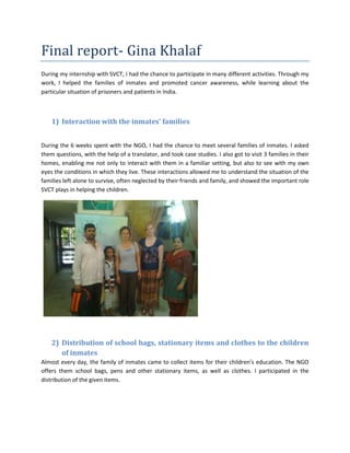 Final report- Gina Khalaf
During my internship with SVCT, I had the chance to participate in many different activities. Through my
work, I helped the families of inmates and promoted cancer awareness, while learning about the
particular situation of prisoners and patients in India.
1) Interaction with the inmates’ families
During the 6 weeks spent with the NGO, I had the chance to meet several families of inmates. I asked
them questions, with the help of a translator, and took case studies. I also got to visit 3 families in their
homes, enabling me not only to interact with them in a familiar setting, but also to see with my own
eyes the conditions in which they live. These interactions allowed me to understand the situation of the
families left alone to survive, often neglected by their friends and family, and showed the important role
SVCT plays in helping the children.
2) Distribution of school bags, stationary items and clothes to the children
of inmates
Almost every day, the family of inmates came to collect items for their children’s education. The NGO
offers them school bags, pens and other stationary items, as well as clothes. I participated in the
distribution of the given items.
 