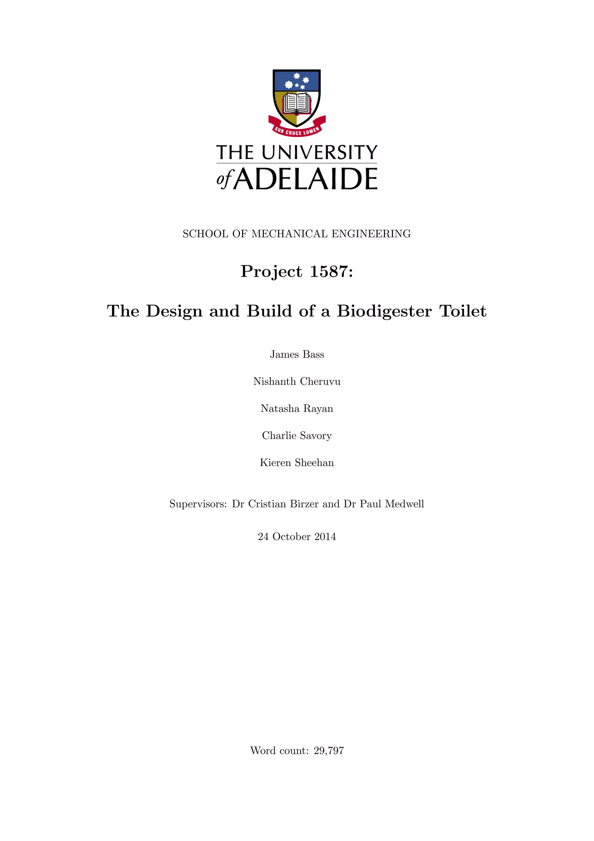 SCHOOL OF MECHANICAL ENGINEERING
Project 1587:
The Design and Build of a Biodigester Toilet
James Bass
Nishanth Cheruvu
Natasha Rayan
Charlie Savory
Kieren Sheehan
Supervisors: Dr Cristian Birzer and Dr Paul Medwell
24 October 2014
Word count: 29,797
 