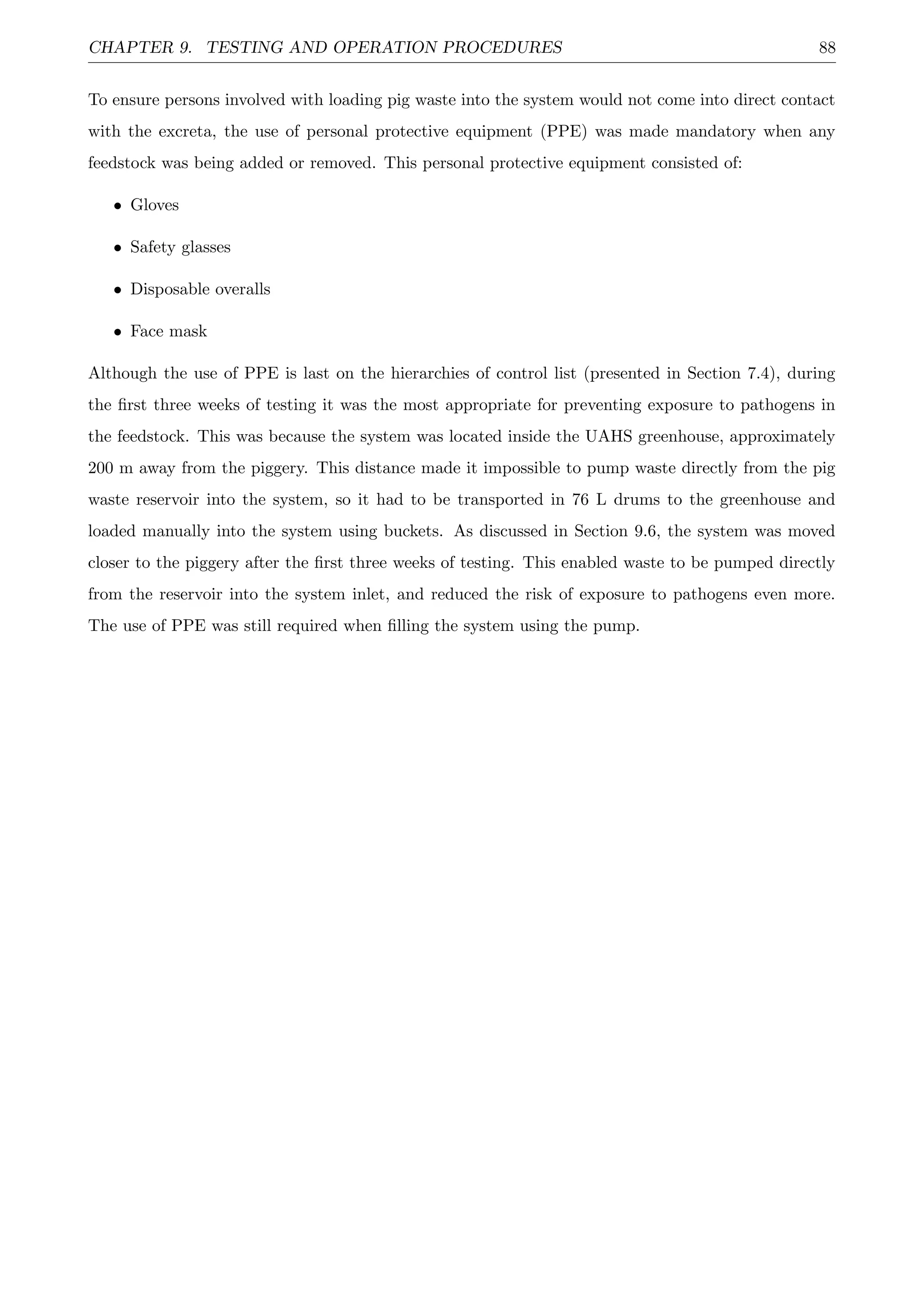 CHAPTER 9. TESTING AND OPERATION PROCEDURES 88
To ensure persons involved with loading pig waste into the system would not come into direct contact
with the excreta, the use of personal protective equipment (PPE) was made mandatory when any
feedstock was being added or removed. This personal protective equipment consisted of:
• Gloves
• Safety glasses
• Disposable overalls
• Face mask
Although the use of PPE is last on the hierarchies of control list (presented in Section 7.4), during
the ﬁrst three weeks of testing it was the most appropriate for preventing exposure to pathogens in
the feedstock. This was because the system was located inside the UAHS greenhouse, approximately
200 m away from the piggery. This distance made it impossible to pump waste directly from the pig
waste reservoir into the system, so it had to be transported in 76 L drums to the greenhouse and
loaded manually into the system using buckets. As discussed in Section 9.6, the system was moved
closer to the piggery after the ﬁrst three weeks of testing. This enabled waste to be pumped directly
from the reservoir into the system inlet, and reduced the risk of exposure to pathogens even more.
The use of PPE was still required when ﬁlling the system using the pump.
 