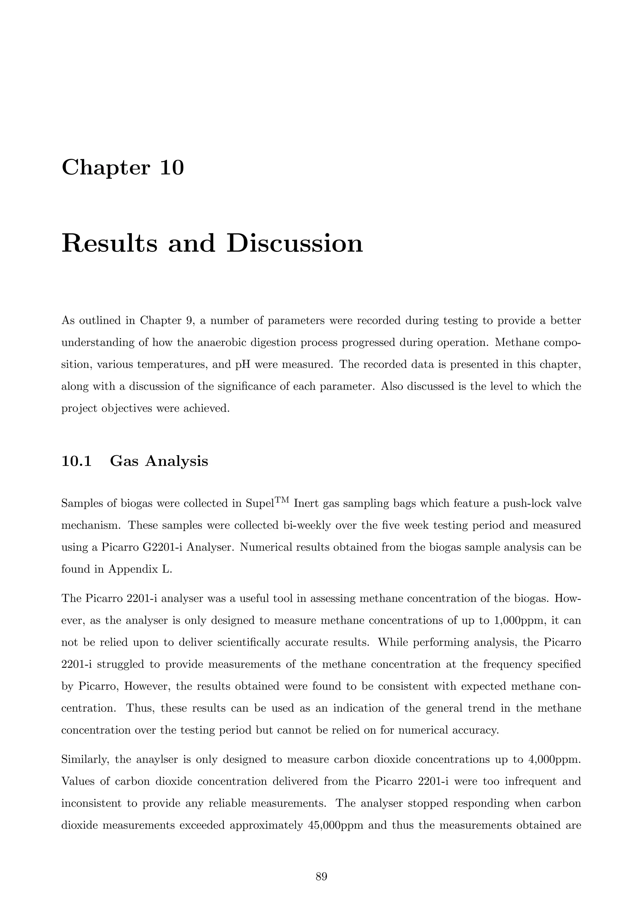 Chapter 10
Results and Discussion
As outlined in Chapter 9, a number of parameters were recorded during testing to provide a better
understanding of how the anaerobic digestion process progressed during operation. Methane compo-
sition, various temperatures, and pH were measured. The recorded data is presented in this chapter,
along with a discussion of the signiﬁcance of each parameter. Also discussed is the level to which the
project objectives were achieved.
10.1 Gas Analysis
Samples of biogas were collected in SupelTM Inert gas sampling bags which feature a push-lock valve
mechanism. These samples were collected bi-weekly over the ﬁve week testing period and measured
using a Picarro G2201-i Analyser. Numerical results obtained from the biogas sample analysis can be
found in Appendix L.
The Picarro 2201-i analyser was a useful tool in assessing methane concentration of the biogas. How-
ever, as the analyser is only designed to measure methane concentrations of up to 1,000ppm, it can
not be relied upon to deliver scientiﬁcally accurate results. While performing analysis, the Picarro
2201-i struggled to provide measurements of the methane concentration at the frequency speciﬁed
by Picarro, However, the results obtained were found to be consistent with expected methane con-
centration. Thus, these results can be used as an indication of the general trend in the methane
concentration over the testing period but cannot be relied on for numerical accuracy.
Similarly, the anaylser is only designed to measure carbon dioxide concentrations up to 4,000ppm.
Values of carbon dioxide concentration delivered from the Picarro 2201-i were too infrequent and
inconsistent to provide any reliable measurements. The analyser stopped responding when carbon
dioxide measurements exceeded approximately 45,000ppm and thus the measurements obtained are
89
 