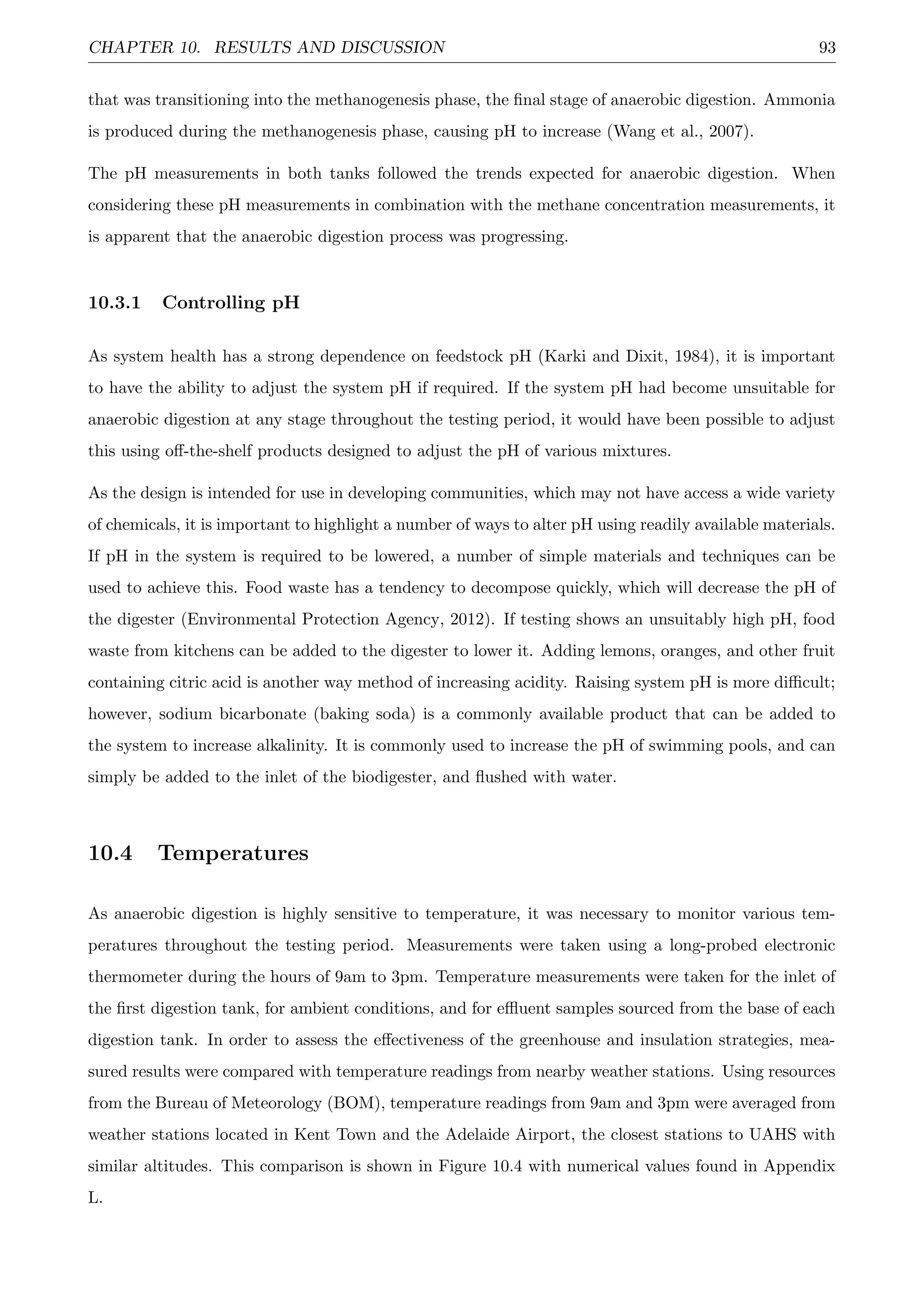 CHAPTER 10. RESULTS AND DISCUSSION 93
that was transitioning into the methanogenesis phase, the ﬁnal stage of anaerobic digestion. Ammonia
is produced during the methanogenesis phase, causing pH to increase (Wang et al., 2007).
The pH measurements in both tanks followed the trends expected for anaerobic digestion. When
considering these pH measurements in combination with the methane concentration measurements, it
is apparent that the anaerobic digestion process was progressing.
10.3.1 Controlling pH
As system health has a strong dependence on feedstock pH (Karki and Dixit, 1984), it is important
to have the ability to adjust the system pH if required. If the system pH had become unsuitable for
anaerobic digestion at any stage throughout the testing period, it would have been possible to adjust
this using oﬀ-the-shelf products designed to adjust the pH of various mixtures.
As the design is intended for use in developing communities, which may not have access a wide variety
of chemicals, it is important to highlight a number of ways to alter pH using readily available materials.
If pH in the system is required to be lowered, a number of simple materials and techniques can be
used to achieve this. Food waste has a tendency to decompose quickly, which will decrease the pH of
the digester (Environmental Protection Agency, 2012). If testing shows an unsuitably high pH, food
waste from kitchens can be added to the digester to lower it. Adding lemons, oranges, and other fruit
containing citric acid is another way method of increasing acidity. Raising system pH is more diﬃcult;
however, sodium bicarbonate (baking soda) is a commonly available product that can be added to
the system to increase alkalinity. It is commonly used to increase the pH of swimming pools, and can
simply be added to the inlet of the biodigester, and ﬂushed with water.
10.4 Temperatures
As anaerobic digestion is highly sensitive to temperature, it was necessary to monitor various tem-
peratures throughout the testing period. Measurements were taken using a long-probed electronic
thermometer during the hours of 9am to 3pm. Temperature measurements were taken for the inlet of
the ﬁrst digestion tank, for ambient conditions, and for eﬄuent samples sourced from the base of each
digestion tank. In order to assess the eﬀectiveness of the greenhouse and insulation strategies, mea-
sured results were compared with temperature readings from nearby weather stations. Using resources
from the Bureau of Meteorology (BOM), temperature readings from 9am and 3pm were averaged from
weather stations located in Kent Town and the Adelaide Airport, the closest stations to UAHS with
similar altitudes. This comparison is shown in Figure 10.4 with numerical values found in Appendix
L.
 
