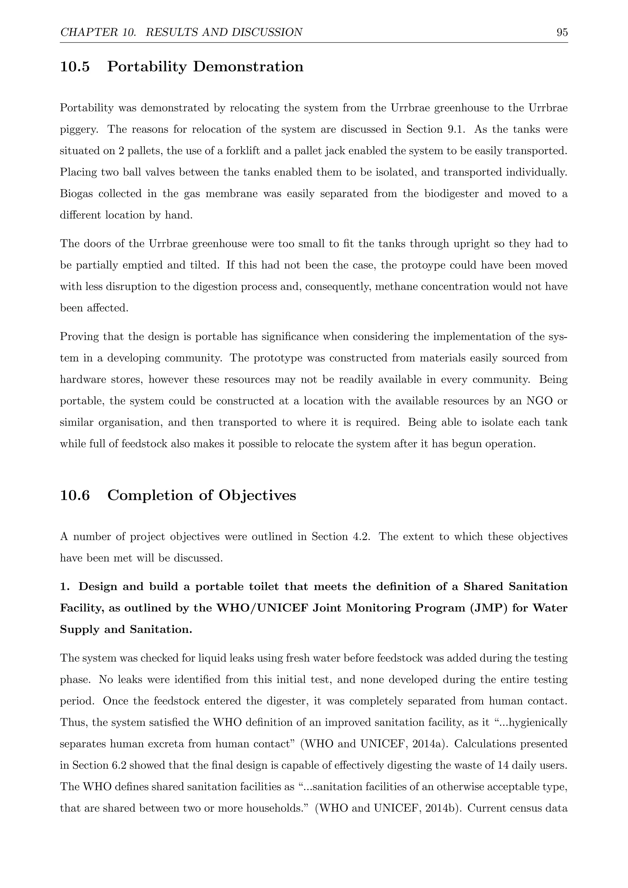 CHAPTER 10. RESULTS AND DISCUSSION 95
10.5 Portability Demonstration
Portability was demonstrated by relocating the system from the Urrbrae greenhouse to the Urrbrae
piggery. The reasons for relocation of the system are discussed in Section 9.1. As the tanks were
situated on 2 pallets, the use of a forklift and a pallet jack enabled the system to be easily transported.
Placing two ball valves between the tanks enabled them to be isolated, and transported individually.
Biogas collected in the gas membrane was easily separated from the biodigester and moved to a
diﬀerent location by hand.
The doors of the Urrbrae greenhouse were too small to ﬁt the tanks through upright so they had to
be partially emptied and tilted. If this had not been the case, the protoype could have been moved
with less disruption to the digestion process and, consequently, methane concentration would not have
been aﬀected.
Proving that the design is portable has signiﬁcance when considering the implementation of the sys-
tem in a developing community. The prototype was constructed from materials easily sourced from
hardware stores, however these resources may not be readily available in every community. Being
portable, the system could be constructed at a location with the available resources by an NGO or
similar organisation, and then transported to where it is required. Being able to isolate each tank
while full of feedstock also makes it possible to relocate the system after it has begun operation.
10.6 Completion of Objectives
A number of project objectives were outlined in Section 4.2. The extent to which these objectives
have been met will be discussed.
1. Design and build a portable toilet that meets the deﬁnition of a Shared Sanitation
Facility, as outlined by the WHO/UNICEF Joint Monitoring Program (JMP) for Water
Supply and Sanitation.
The system was checked for liquid leaks using fresh water before feedstock was added during the testing
phase. No leaks were identiﬁed from this initial test, and none developed during the entire testing
period. Once the feedstock entered the digester, it was completely separated from human contact.
Thus, the system satisﬁed the WHO deﬁnition of an improved sanitation facility, as it “...hygienically
separates human excreta from human contact” (WHO and UNICEF, 2014a). Calculations presented
in Section 6.2 showed that the ﬁnal design is capable of eﬀectively digesting the waste of 14 daily users.
The WHO deﬁnes shared sanitation facilities as “...sanitation facilities of an otherwise acceptable type,
that are shared between two or more households.” (WHO and UNICEF, 2014b). Current census data
 