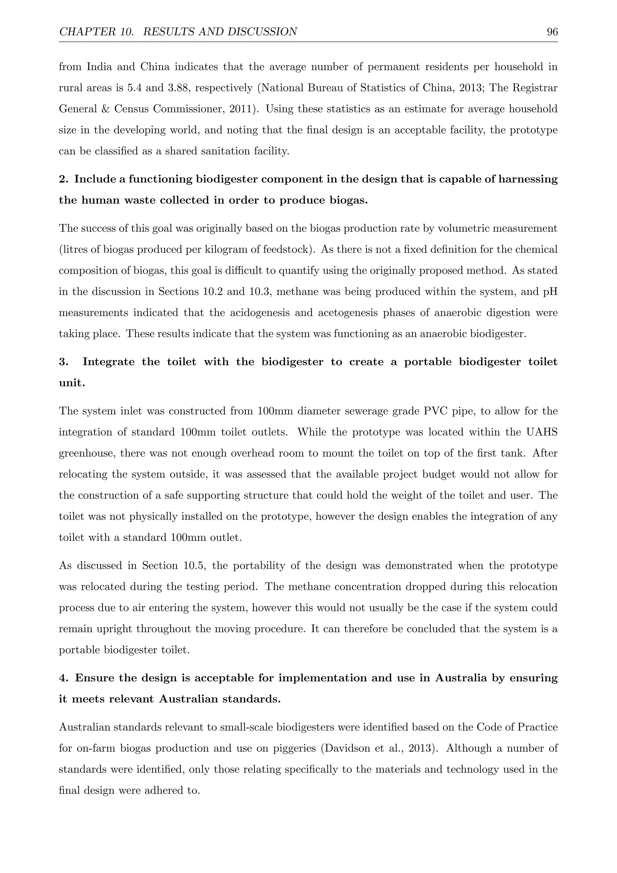 CHAPTER 10. RESULTS AND DISCUSSION 96
from India and China indicates that the average number of permanent residents per household in
rural areas is 5.4 and 3.88, respectively (National Bureau of Statistics of China, 2013; The Registrar
General & Census Commissioner, 2011). Using these statistics as an estimate for average household
size in the developing world, and noting that the ﬁnal design is an acceptable facility, the prototype
can be classiﬁed as a shared sanitation facility.
2. Include a functioning biodigester component in the design that is capable of harnessing
the human waste collected in order to produce biogas.
The success of this goal was originally based on the biogas production rate by volumetric measurement
(litres of biogas produced per kilogram of feedstock). As there is not a ﬁxed deﬁnition for the chemical
composition of biogas, this goal is diﬃcult to quantify using the originally proposed method. As stated
in the discussion in Sections 10.2 and 10.3, methane was being produced within the system, and pH
measurements indicated that the acidogenesis and acetogenesis phases of anaerobic digestion were
taking place. These results indicate that the system was functioning as an anaerobic biodigester.
3. Integrate the toilet with the biodigester to create a portable biodigester toilet
unit.
The system inlet was constructed from 100mm diameter sewerage grade PVC pipe, to allow for the
integration of standard 100mm toilet outlets. While the prototype was located within the UAHS
greenhouse, there was not enough overhead room to mount the toilet on top of the ﬁrst tank. After
relocating the system outside, it was assessed that the available project budget would not allow for
the construction of a safe supporting structure that could hold the weight of the toilet and user. The
toilet was not physically installed on the prototype, however the design enables the integration of any
toilet with a standard 100mm outlet.
As discussed in Section 10.5, the portability of the design was demonstrated when the prototype
was relocated during the testing period. The methane concentration dropped during this relocation
process due to air entering the system, however this would not usually be the case if the system could
remain upright throughout the moving procedure. It can therefore be concluded that the system is a
portable biodigester toilet.
4. Ensure the design is acceptable for implementation and use in Australia by ensuring
it meets relevant Australian standards.
Australian standards relevant to small-scale biodigesters were identiﬁed based on the Code of Practice
for on-farm biogas production and use on piggeries (Davidson et al., 2013). Although a number of
standards were identiﬁed, only those relating speciﬁcally to the materials and technology used in the
ﬁnal design were adhered to.
 