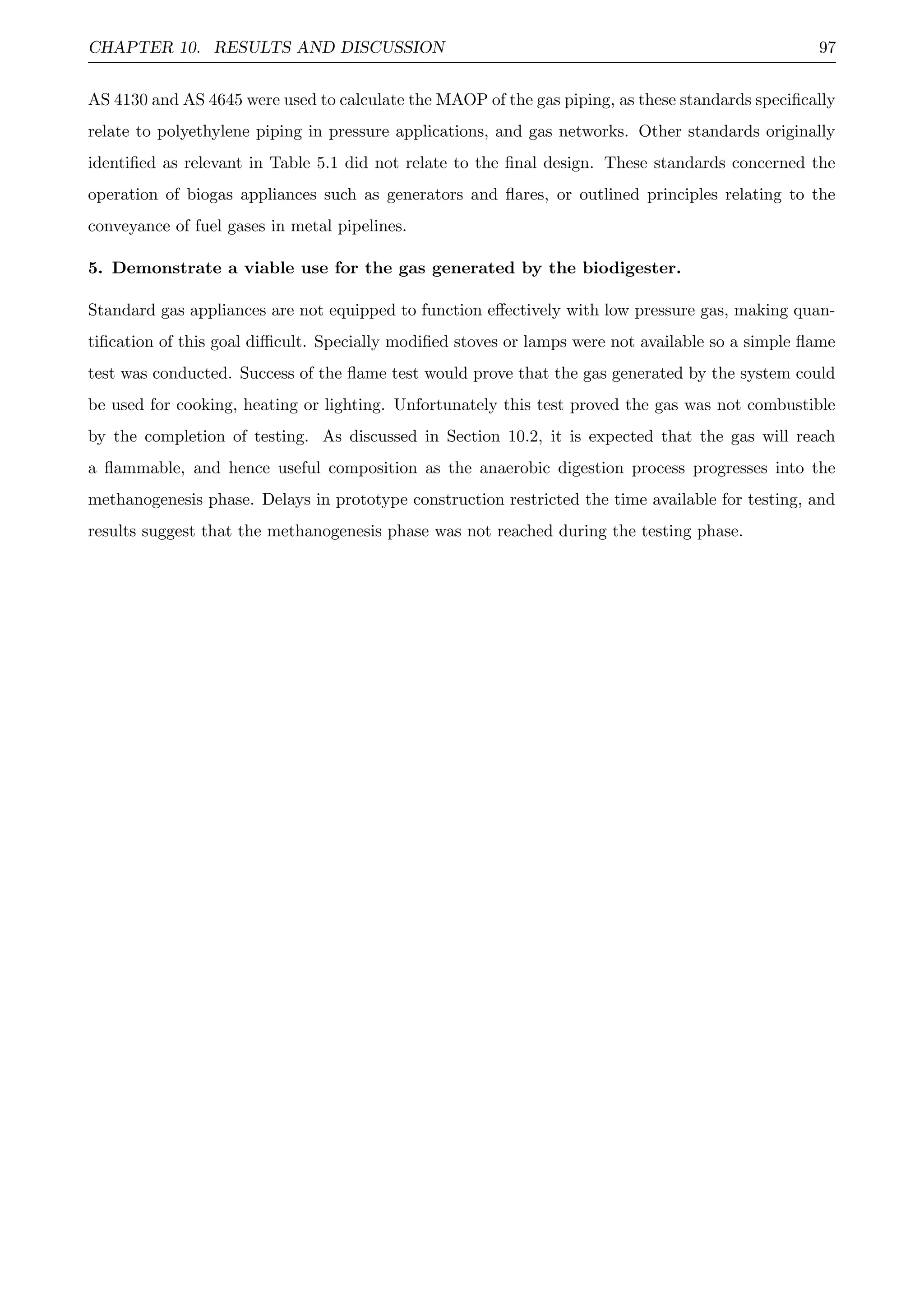 CHAPTER 10. RESULTS AND DISCUSSION 97
AS 4130 and AS 4645 were used to calculate the MAOP of the gas piping, as these standards speciﬁcally
relate to polyethylene piping in pressure applications, and gas networks. Other standards originally
identiﬁed as relevant in Table 5.1 did not relate to the ﬁnal design. These standards concerned the
operation of biogas appliances such as generators and ﬂares, or outlined principles relating to the
conveyance of fuel gases in metal pipelines.
5. Demonstrate a viable use for the gas generated by the biodigester.
Standard gas appliances are not equipped to function eﬀectively with low pressure gas, making quan-
tiﬁcation of this goal diﬃcult. Specially modiﬁed stoves or lamps were not available so a simple ﬂame
test was conducted. Success of the ﬂame test would prove that the gas generated by the system could
be used for cooking, heating or lighting. Unfortunately this test proved the gas was not combustible
by the completion of testing. As discussed in Section 10.2, it is expected that the gas will reach
a ﬂammable, and hence useful composition as the anaerobic digestion process progresses into the
methanogenesis phase. Delays in prototype construction restricted the time available for testing, and
results suggest that the methanogenesis phase was not reached during the testing phase.
 