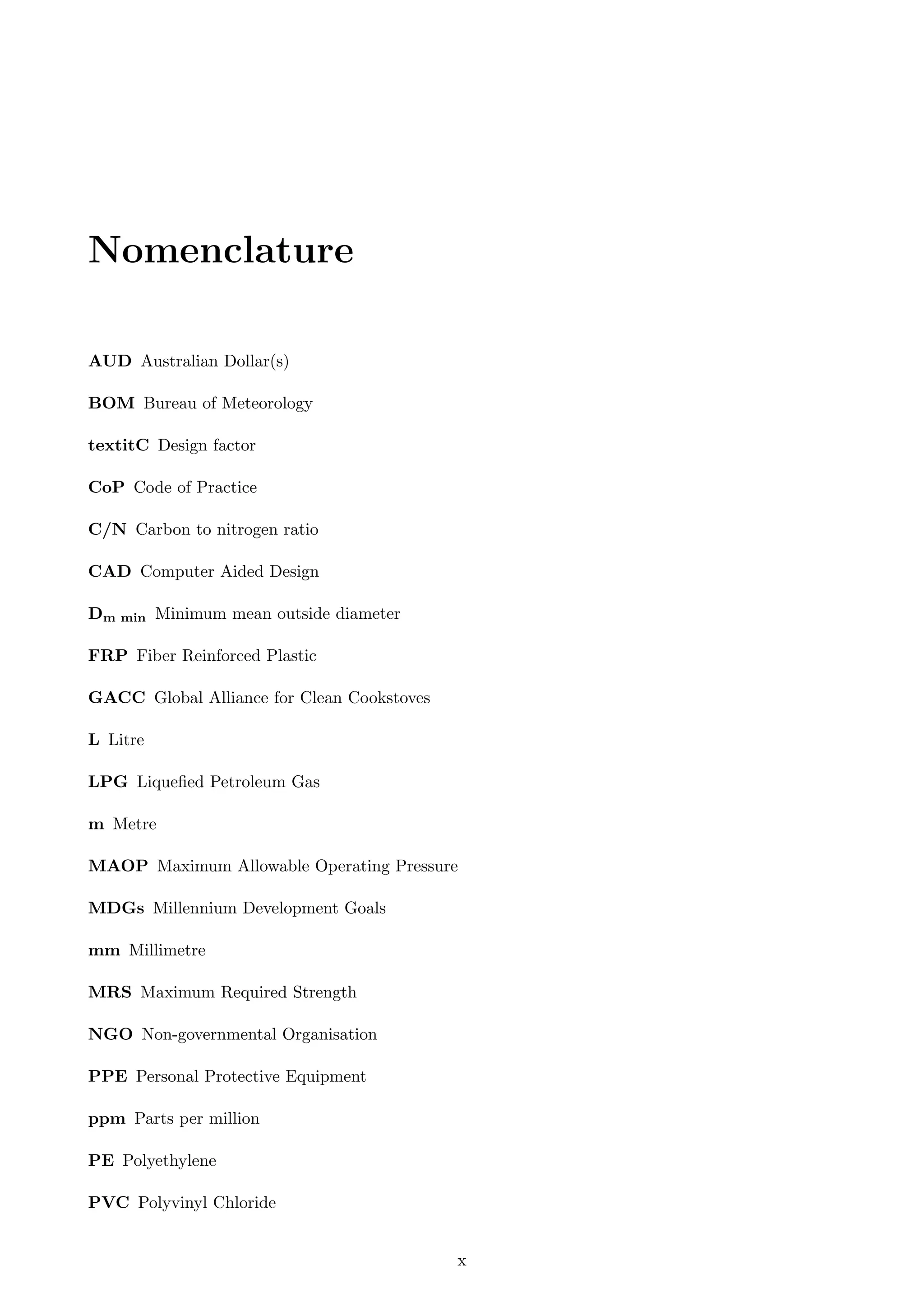 Nomenclature
AUD Australian Dollar(s)
BOM Bureau of Meteorology
textitC Design factor
CoP Code of Practice
C/N Carbon to nitrogen ratio
CAD Computer Aided Design
Dm min Minimum mean outside diameter
FRP Fiber Reinforced Plastic
GACC Global Alliance for Clean Cookstoves
L Litre
LPG Liqueﬁed Petroleum Gas
m Metre
MAOP Maximum Allowable Operating Pressure
MDGs Millennium Development Goals
mm Millimetre
MRS Maximum Required Strength
NGO Non-governmental Organisation
PPE Personal Protective Equipment
ppm Parts per million
PE Polyethylene
PVC Polyvinyl Chloride
x
 