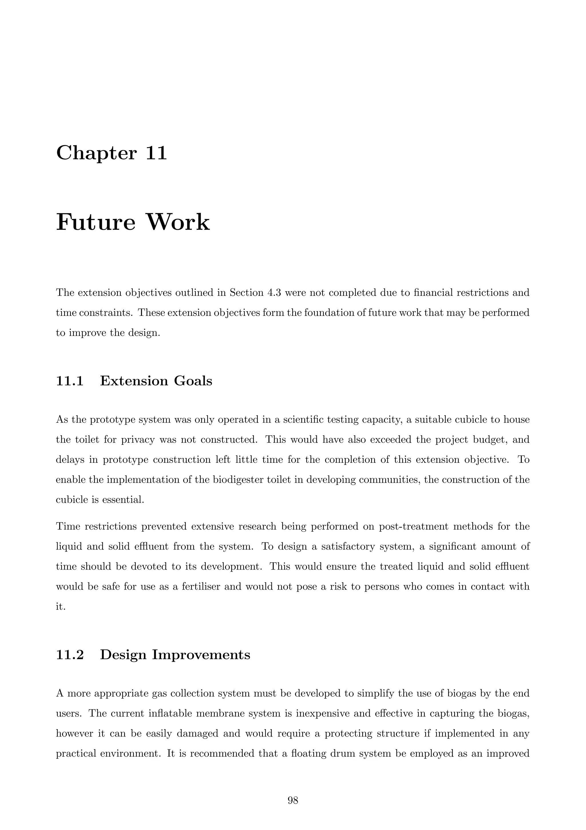 Chapter 11
Future Work
The extension objectives outlined in Section 4.3 were not completed due to ﬁnancial restrictions and
time constraints. These extension objectives form the foundation of future work that may be performed
to improve the design.
11.1 Extension Goals
As the prototype system was only operated in a scientiﬁc testing capacity, a suitable cubicle to house
the toilet for privacy was not constructed. This would have also exceeded the project budget, and
delays in prototype construction left little time for the completion of this extension objective. To
enable the implementation of the biodigester toilet in developing communities, the construction of the
cubicle is essential.
Time restrictions prevented extensive research being performed on post-treatment methods for the
liquid and solid eﬄuent from the system. To design a satisfactory system, a signiﬁcant amount of
time should be devoted to its development. This would ensure the treated liquid and solid eﬄuent
would be safe for use as a fertiliser and would not pose a risk to persons who comes in contact with
it.
11.2 Design Improvements
A more appropriate gas collection system must be developed to simplify the use of biogas by the end
users. The current inﬂatable membrane system is inexpensive and eﬀective in capturing the biogas,
however it can be easily damaged and would require a protecting structure if implemented in any
practical environment. It is recommended that a ﬂoating drum system be employed as an improved
98
 