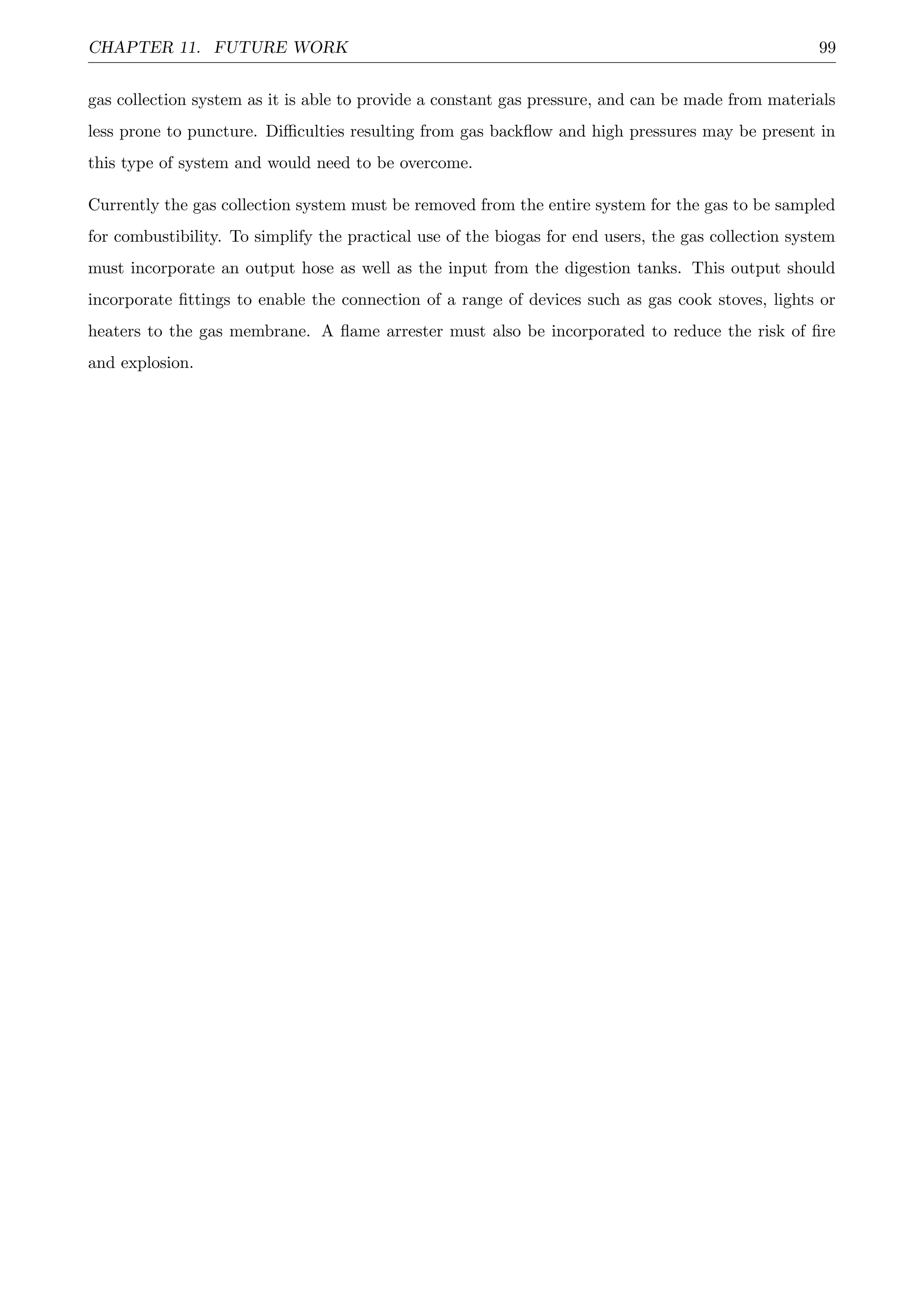 CHAPTER 11. FUTURE WORK 99
gas collection system as it is able to provide a constant gas pressure, and can be made from materials
less prone to puncture. Diﬃculties resulting from gas backﬂow and high pressures may be present in
this type of system and would need to be overcome.
Currently the gas collection system must be removed from the entire system for the gas to be sampled
for combustibility. To simplify the practical use of the biogas for end users, the gas collection system
must incorporate an output hose as well as the input from the digestion tanks. This output should
incorporate ﬁttings to enable the connection of a range of devices such as gas cook stoves, lights or
heaters to the gas membrane. A ﬂame arrester must also be incorporated to reduce the risk of ﬁre
and explosion.
 