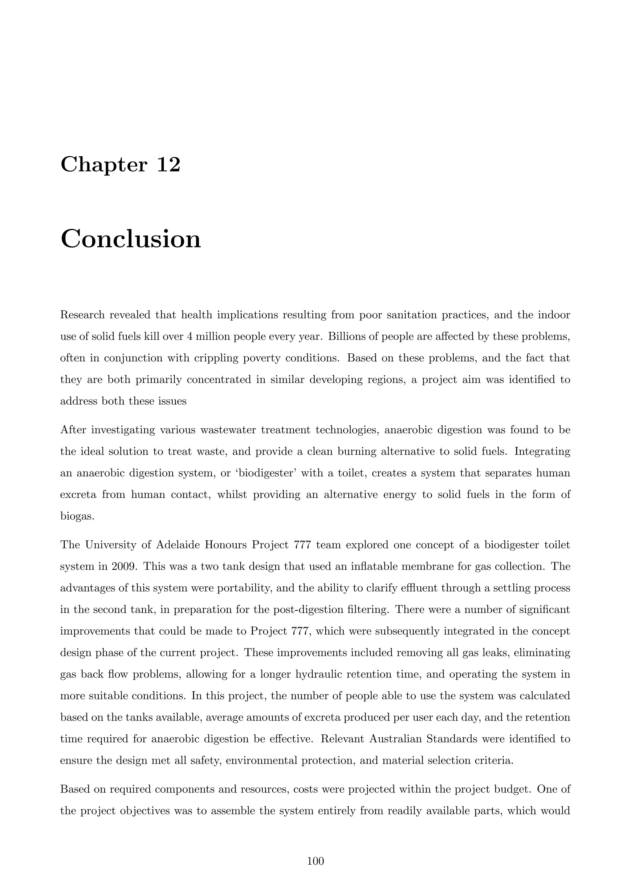 Chapter 12
Conclusion
Research revealed that health implications resulting from poor sanitation practices, and the indoor
use of solid fuels kill over 4 million people every year. Billions of people are aﬀected by these problems,
often in conjunction with crippling poverty conditions. Based on these problems, and the fact that
they are both primarily concentrated in similar developing regions, a project aim was identiﬁed to
address both these issues
After investigating various wastewater treatment technologies, anaerobic digestion was found to be
the ideal solution to treat waste, and provide a clean burning alternative to solid fuels. Integrating
an anaerobic digestion system, or ‘biodigester’ with a toilet, creates a system that separates human
excreta from human contact, whilst providing an alternative energy to solid fuels in the form of
biogas.
The University of Adelaide Honours Project 777 team explored one concept of a biodigester toilet
system in 2009. This was a two tank design that used an inﬂatable membrane for gas collection. The
advantages of this system were portability, and the ability to clarify eﬄuent through a settling process
in the second tank, in preparation for the post-digestion ﬁltering. There were a number of signiﬁcant
improvements that could be made to Project 777, which were subsequently integrated in the concept
design phase of the current project. These improvements included removing all gas leaks, eliminating
gas back ﬂow problems, allowing for a longer hydraulic retention time, and operating the system in
more suitable conditions. In this project, the number of people able to use the system was calculated
based on the tanks available, average amounts of excreta produced per user each day, and the retention
time required for anaerobic digestion be eﬀective. Relevant Australian Standards were identiﬁed to
ensure the design met all safety, environmental protection, and material selection criteria.
Based on required components and resources, costs were projected within the project budget. One of
the project objectives was to assemble the system entirely from readily available parts, which would
100
 