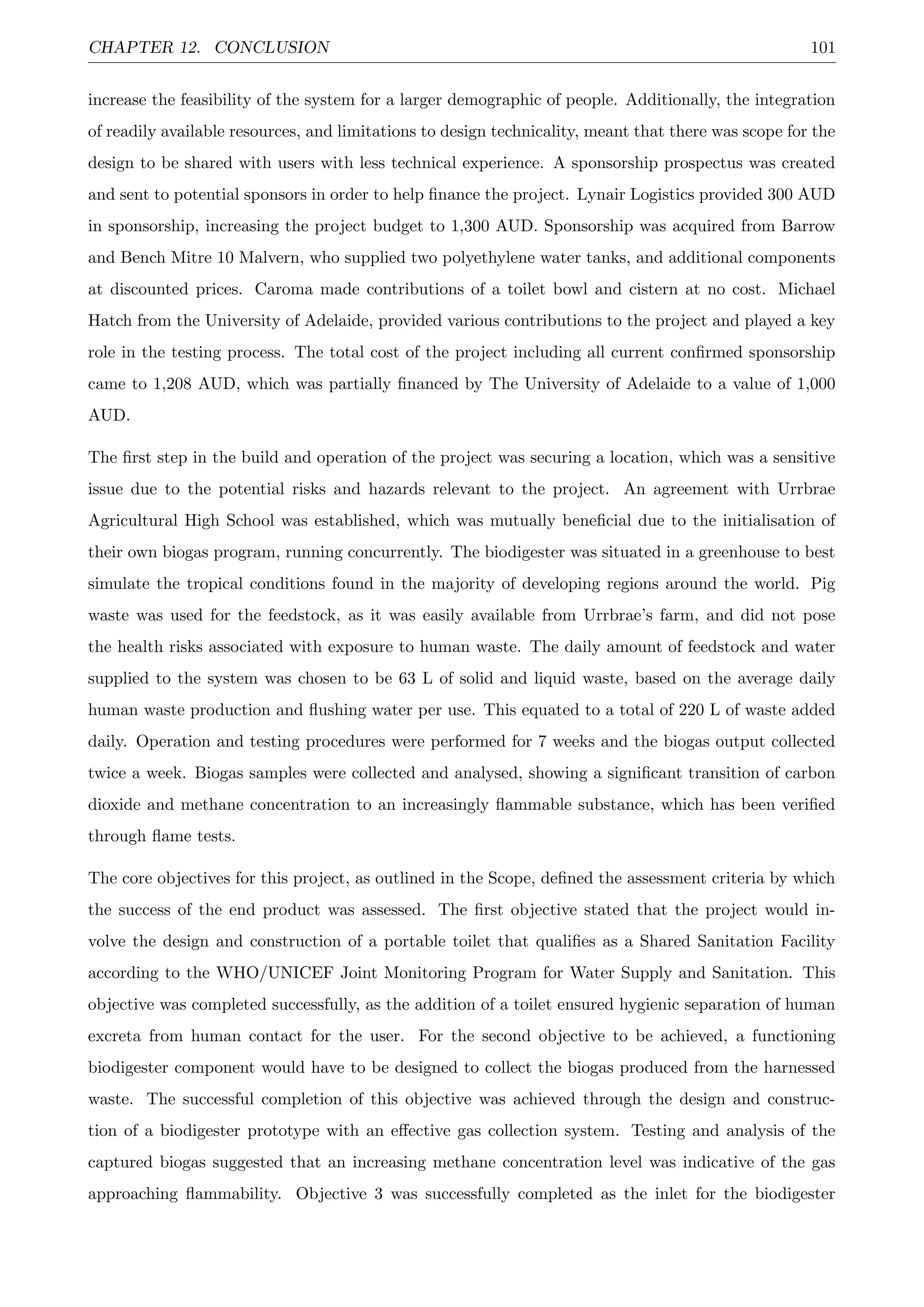 CHAPTER 12. CONCLUSION 101
increase the feasibility of the system for a larger demographic of people. Additionally, the integration
of readily available resources, and limitations to design technicality, meant that there was scope for the
design to be shared with users with less technical experience. A sponsorship prospectus was created
and sent to potential sponsors in order to help ﬁnance the project. Lynair Logistics provided 300 AUD
in sponsorship, increasing the project budget to 1,300 AUD. Sponsorship was acquired from Barrow
and Bench Mitre 10 Malvern, who supplied two polyethylene water tanks, and additional components
at discounted prices. Caroma made contributions of a toilet bowl and cistern at no cost. Michael
Hatch from the University of Adelaide, provided various contributions to the project and played a key
role in the testing process. The total cost of the project including all current conﬁrmed sponsorship
came to 1,208 AUD, which was partially ﬁnanced by The University of Adelaide to a value of 1,000
AUD.
The ﬁrst step in the build and operation of the project was securing a location, which was a sensitive
issue due to the potential risks and hazards relevant to the project. An agreement with Urrbrae
Agricultural High School was established, which was mutually beneﬁcial due to the initialisation of
their own biogas program, running concurrently. The biodigester was situated in a greenhouse to best
simulate the tropical conditions found in the majority of developing regions around the world. Pig
waste was used for the feedstock, as it was easily available from Urrbrae’s farm, and did not pose
the health risks associated with exposure to human waste. The daily amount of feedstock and water
supplied to the system was chosen to be 63 L of solid and liquid waste, based on the average daily
human waste production and ﬂushing water per use. This equated to a total of 220 L of waste added
daily. Operation and testing procedures were performed for 7 weeks and the biogas output collected
twice a week. Biogas samples were collected and analysed, showing a signiﬁcant transition of carbon
dioxide and methane concentration to an increasingly ﬂammable substance, which has been veriﬁed
through ﬂame tests.
The core objectives for this project, as outlined in the Scope, deﬁned the assessment criteria by which
the success of the end product was assessed. The ﬁrst objective stated that the project would in-
volve the design and construction of a portable toilet that qualiﬁes as a Shared Sanitation Facility
according to the WHO/UNICEF Joint Monitoring Program for Water Supply and Sanitation. This
objective was completed successfully, as the addition of a toilet ensured hygienic separation of human
excreta from human contact for the user. For the second objective to be achieved, a functioning
biodigester component would have to be designed to collect the biogas produced from the harnessed
waste. The successful completion of this objective was achieved through the design and construc-
tion of a biodigester prototype with an eﬀective gas collection system. Testing and analysis of the
captured biogas suggested that an increasing methane concentration level was indicative of the gas
approaching ﬂammability. Objective 3 was successfully completed as the inlet for the biodigester
 