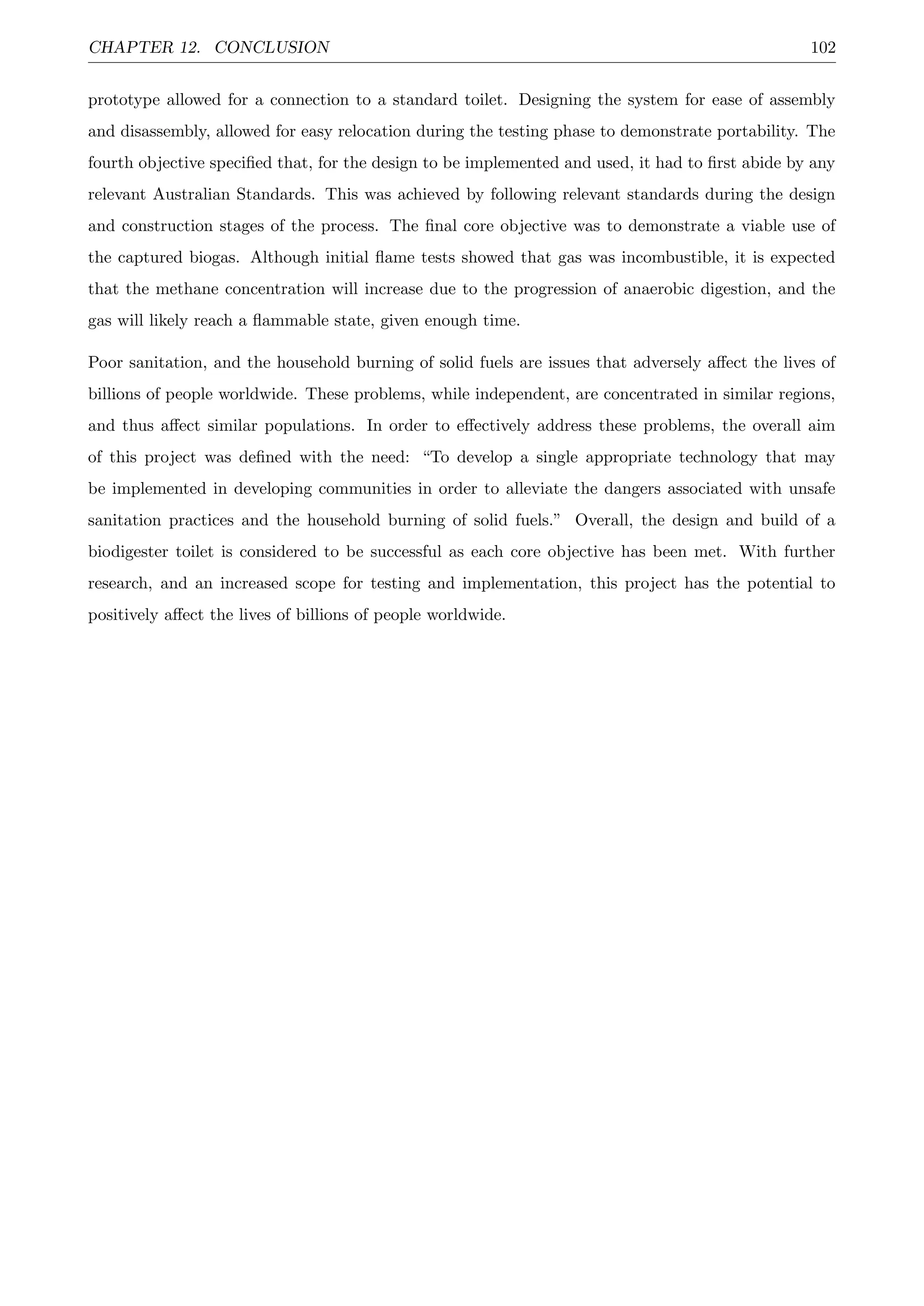 CHAPTER 12. CONCLUSION 102
prototype allowed for a connection to a standard toilet. Designing the system for ease of assembly
and disassembly, allowed for easy relocation during the testing phase to demonstrate portability. The
fourth objective speciﬁed that, for the design to be implemented and used, it had to ﬁrst abide by any
relevant Australian Standards. This was achieved by following relevant standards during the design
and construction stages of the process. The ﬁnal core objective was to demonstrate a viable use of
the captured biogas. Although initial ﬂame tests showed that gas was incombustible, it is expected
that the methane concentration will increase due to the progression of anaerobic digestion, and the
gas will likely reach a ﬂammable state, given enough time.
Poor sanitation, and the household burning of solid fuels are issues that adversely aﬀect the lives of
billions of people worldwide. These problems, while independent, are concentrated in similar regions,
and thus aﬀect similar populations. In order to eﬀectively address these problems, the overall aim
of this project was deﬁned with the need: “To develop a single appropriate technology that may
be implemented in developing communities in order to alleviate the dangers associated with unsafe
sanitation practices and the household burning of solid fuels.” Overall, the design and build of a
biodigester toilet is considered to be successful as each core objective has been met. With further
research, and an increased scope for testing and implementation, this project has the potential to
positively aﬀect the lives of billions of people worldwide.
 