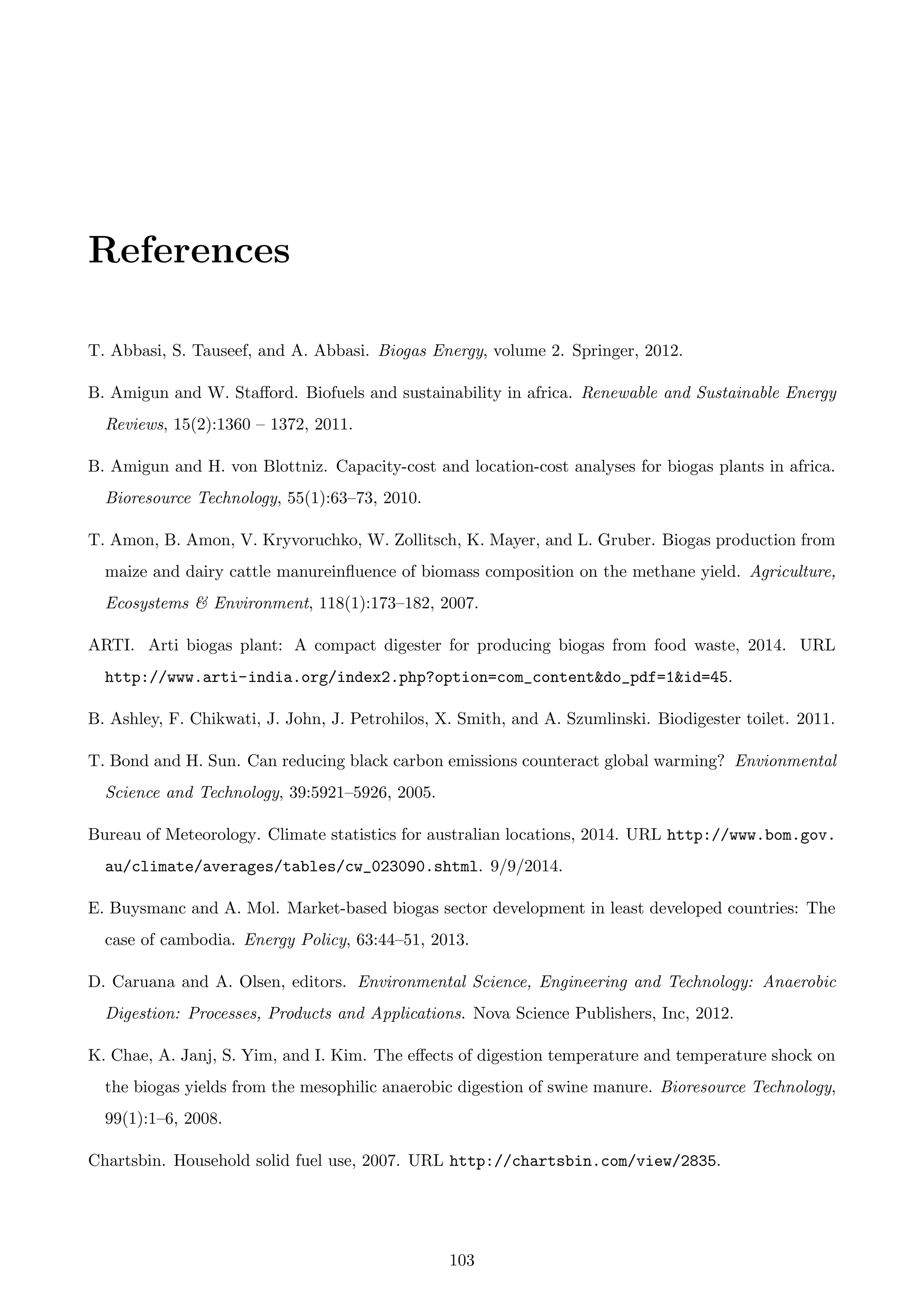 References
T. Abbasi, S. Tauseef, and A. Abbasi. Biogas Energy, volume 2. Springer, 2012.
B. Amigun and W. Staﬀord. Biofuels and sustainability in africa. Renewable and Sustainable Energy
Reviews, 15(2):1360 – 1372, 2011.
B. Amigun and H. von Blottniz. Capacity-cost and location-cost analyses for biogas plants in africa.
Bioresource Technology, 55(1):63–73, 2010.
T. Amon, B. Amon, V. Kryvoruchko, W. Zollitsch, K. Mayer, and L. Gruber. Biogas production from
maize and dairy cattle manureinﬂuence of biomass composition on the methane yield. Agriculture,
Ecosystems & Environment, 118(1):173–182, 2007.
ARTI. Arti biogas plant: A compact digester for producing biogas from food waste, 2014. URL
http://www.arti-india.org/index2.php?option=com_content&do_pdf=1&id=45.
B. Ashley, F. Chikwati, J. John, J. Petrohilos, X. Smith, and A. Szumlinski. Biodigester toilet. 2011.
T. Bond and H. Sun. Can reducing black carbon emissions counteract global warming? Envionmental
Science and Technology, 39:5921–5926, 2005.
Bureau of Meteorology. Climate statistics for australian locations, 2014. URL http://www.bom.gov.
au/climate/averages/tables/cw_023090.shtml. 9/9/2014.
E. Buysmanc and A. Mol. Market-based biogas sector development in least developed countries: The
case of cambodia. Energy Policy, 63:44–51, 2013.
D. Caruana and A. Olsen, editors. Environmental Science, Engineering and Technology: Anaerobic
Digestion: Processes, Products and Applications. Nova Science Publishers, Inc, 2012.
K. Chae, A. Janj, S. Yim, and I. Kim. The eﬀects of digestion temperature and temperature shock on
the biogas yields from the mesophilic anaerobic digestion of swine manure. Bioresource Technology,
99(1):1–6, 2008.
Chartsbin. Household solid fuel use, 2007. URL http://chartsbin.com/view/2835.
103
 