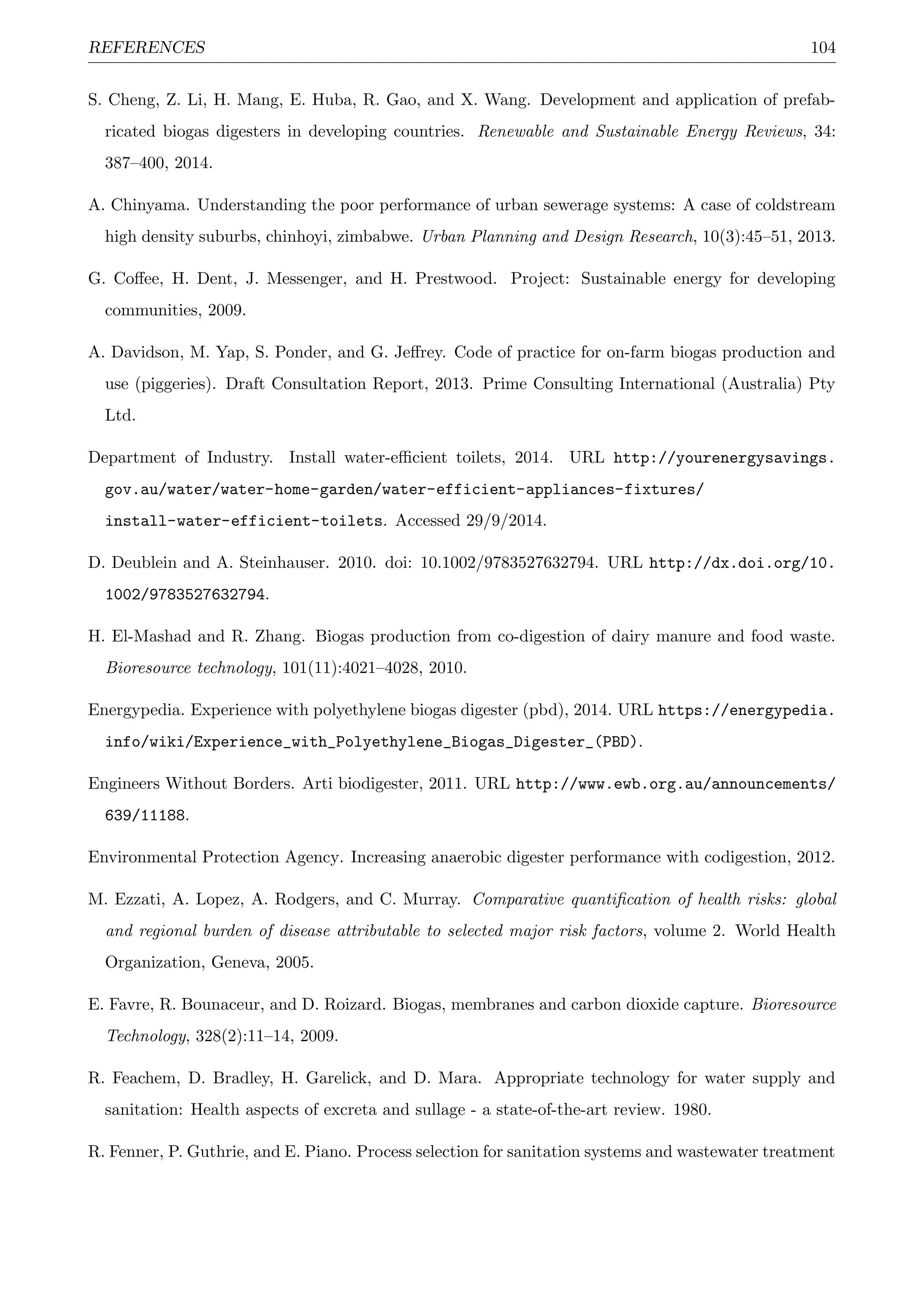 REFERENCES 104
S. Cheng, Z. Li, H. Mang, E. Huba, R. Gao, and X. Wang. Development and application of prefab-
ricated biogas digesters in developing countries. Renewable and Sustainable Energy Reviews, 34:
387–400, 2014.
A. Chinyama. Understanding the poor performance of urban sewerage systems: A case of coldstream
high density suburbs, chinhoyi, zimbabwe. Urban Planning and Design Research, 10(3):45–51, 2013.
G. Coﬀee, H. Dent, J. Messenger, and H. Prestwood. Project: Sustainable energy for developing
communities, 2009.
A. Davidson, M. Yap, S. Ponder, and G. Jeﬀrey. Code of practice for on-farm biogas production and
use (piggeries). Draft Consultation Report, 2013. Prime Consulting International (Australia) Pty
Ltd.
Department of Industry. Install water-eﬃcient toilets, 2014. URL http://yourenergysavings.
gov.au/water/water-home-garden/water-efficient-appliances-fixtures/
install-water-efficient-toilets. Accessed 29/9/2014.
D. Deublein and A. Steinhauser. 2010. doi: 10.1002/9783527632794. URL http://dx.doi.org/10.
1002/9783527632794.
H. El-Mashad and R. Zhang. Biogas production from co-digestion of dairy manure and food waste.
Bioresource technology, 101(11):4021–4028, 2010.
Energypedia. Experience with polyethylene biogas digester (pbd), 2014. URL https://energypedia.
info/wiki/Experience_with_Polyethylene_Biogas_Digester_(PBD).
Engineers Without Borders. Arti biodigester, 2011. URL http://www.ewb.org.au/announcements/
639/11188.
Environmental Protection Agency. Increasing anaerobic digester performance with codigestion, 2012.
M. Ezzati, A. Lopez, A. Rodgers, and C. Murray. Comparative quantiﬁcation of health risks: global
and regional burden of disease attributable to selected major risk factors, volume 2. World Health
Organization, Geneva, 2005.
E. Favre, R. Bounaceur, and D. Roizard. Biogas, membranes and carbon dioxide capture. Bioresource
Technology, 328(2):11–14, 2009.
R. Feachem, D. Bradley, H. Garelick, and D. Mara. Appropriate technology for water supply and
sanitation: Health aspects of excreta and sullage - a state-of-the-art review. 1980.
R. Fenner, P. Guthrie, and E. Piano. Process selection for sanitation systems and wastewater treatment
 