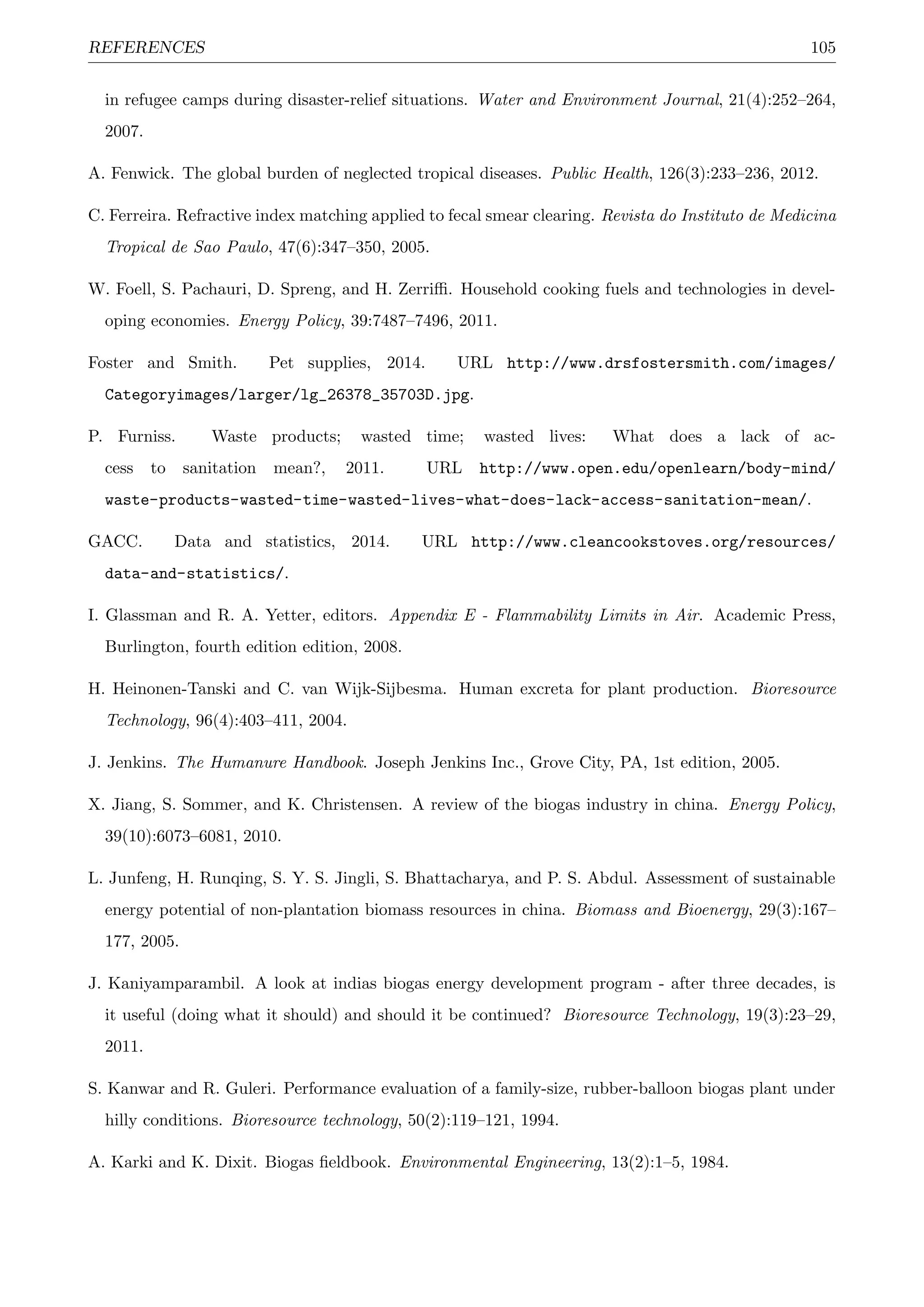 REFERENCES 105
in refugee camps during disaster-relief situations. Water and Environment Journal, 21(4):252–264,
2007.
A. Fenwick. The global burden of neglected tropical diseases. Public Health, 126(3):233–236, 2012.
C. Ferreira. Refractive index matching applied to fecal smear clearing. Revista do Instituto de Medicina
Tropical de Sao Paulo, 47(6):347–350, 2005.
W. Foell, S. Pachauri, D. Spreng, and H. Zerriﬃ. Household cooking fuels and technologies in devel-
oping economies. Energy Policy, 39:7487–7496, 2011.
Foster and Smith. Pet supplies, 2014. URL http://www.drsfostersmith.com/images/
Categoryimages/larger/lg_26378_35703D.jpg.
P. Furniss. Waste products; wasted time; wasted lives: What does a lack of ac-
cess to sanitation mean?, 2011. URL http://www.open.edu/openlearn/body-mind/
waste-products-wasted-time-wasted-lives-what-does-lack-access-sanitation-mean/.
GACC. Data and statistics, 2014. URL http://www.cleancookstoves.org/resources/
data-and-statistics/.
I. Glassman and R. A. Yetter, editors. Appendix E - Flammability Limits in Air. Academic Press,
Burlington, fourth edition edition, 2008.
H. Heinonen-Tanski and C. van Wijk-Sijbesma. Human excreta for plant production. Bioresource
Technology, 96(4):403–411, 2004.
J. Jenkins. The Humanure Handbook. Joseph Jenkins Inc., Grove City, PA, 1st edition, 2005.
X. Jiang, S. Sommer, and K. Christensen. A review of the biogas industry in china. Energy Policy,
39(10):6073–6081, 2010.
L. Junfeng, H. Runqing, S. Y. S. Jingli, S. Bhattacharya, and P. S. Abdul. Assessment of sustainable
energy potential of non-plantation biomass resources in china. Biomass and Bioenergy, 29(3):167–
177, 2005.
J. Kaniyamparambil. A look at indias biogas energy development program - after three decades, is
it useful (doing what it should) and should it be continued? Bioresource Technology, 19(3):23–29,
2011.
S. Kanwar and R. Guleri. Performance evaluation of a family-size, rubber-balloon biogas plant under
hilly conditions. Bioresource technology, 50(2):119–121, 1994.
A. Karki and K. Dixit. Biogas ﬁeldbook. Environmental Engineering, 13(2):1–5, 1984.
 