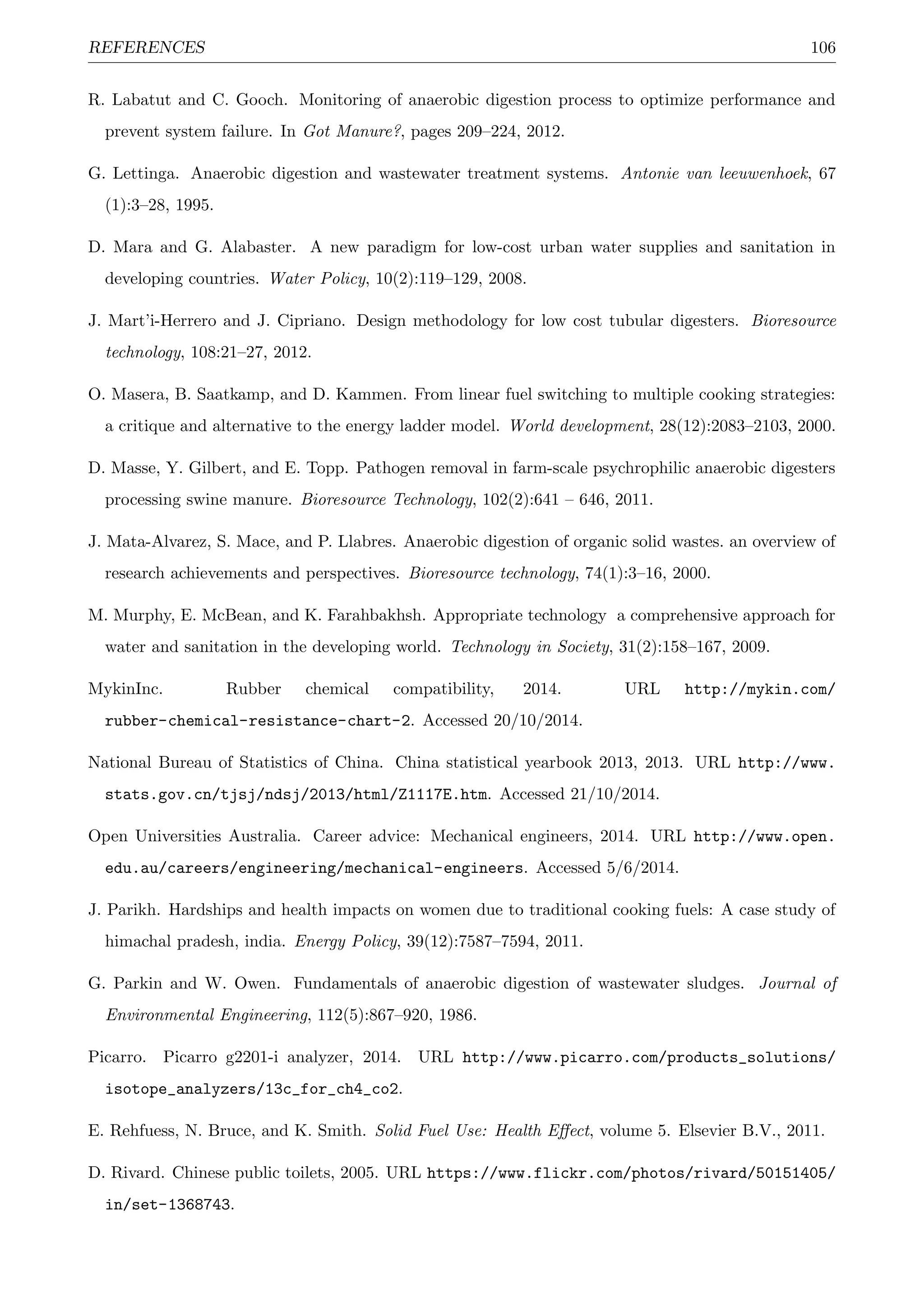 REFERENCES 106
R. Labatut and C. Gooch. Monitoring of anaerobic digestion process to optimize performance and
prevent system failure. In Got Manure?, pages 209–224, 2012.
G. Lettinga. Anaerobic digestion and wastewater treatment systems. Antonie van leeuwenhoek, 67
(1):3–28, 1995.
D. Mara and G. Alabaster. A new paradigm for low-cost urban water supplies and sanitation in
developing countries. Water Policy, 10(2):119–129, 2008.
J. Mart’i-Herrero and J. Cipriano. Design methodology for low cost tubular digesters. Bioresource
technology, 108:21–27, 2012.
O. Masera, B. Saatkamp, and D. Kammen. From linear fuel switching to multiple cooking strategies:
a critique and alternative to the energy ladder model. World development, 28(12):2083–2103, 2000.
D. Masse, Y. Gilbert, and E. Topp. Pathogen removal in farm-scale psychrophilic anaerobic digesters
processing swine manure. Bioresource Technology, 102(2):641 – 646, 2011.
J. Mata-Alvarez, S. Mace, and P. Llabres. Anaerobic digestion of organic solid wastes. an overview of
research achievements and perspectives. Bioresource technology, 74(1):3–16, 2000.
M. Murphy, E. McBean, and K. Farahbakhsh. Appropriate technology a comprehensive approach for
water and sanitation in the developing world. Technology in Society, 31(2):158–167, 2009.
MykinInc. Rubber chemical compatibility, 2014. URL http://mykin.com/
rubber-chemical-resistance-chart-2. Accessed 20/10/2014.
National Bureau of Statistics of China. China statistical yearbook 2013, 2013. URL http://www.
stats.gov.cn/tjsj/ndsj/2013/html/Z1117E.htm. Accessed 21/10/2014.
Open Universities Australia. Career advice: Mechanical engineers, 2014. URL http://www.open.
edu.au/careers/engineering/mechanical-engineers. Accessed 5/6/2014.
J. Parikh. Hardships and health impacts on women due to traditional cooking fuels: A case study of
himachal pradesh, india. Energy Policy, 39(12):7587–7594, 2011.
G. Parkin and W. Owen. Fundamentals of anaerobic digestion of wastewater sludges. Journal of
Environmental Engineering, 112(5):867–920, 1986.
Picarro. Picarro g2201-i analyzer, 2014. URL http://www.picarro.com/products_solutions/
isotope_analyzers/13c_for_ch4_co2.
E. Rehfuess, N. Bruce, and K. Smith. Solid Fuel Use: Health Eﬀect, volume 5. Elsevier B.V., 2011.
D. Rivard. Chinese public toilets, 2005. URL https://www.flickr.com/photos/rivard/50151405/
in/set-1368743.
 