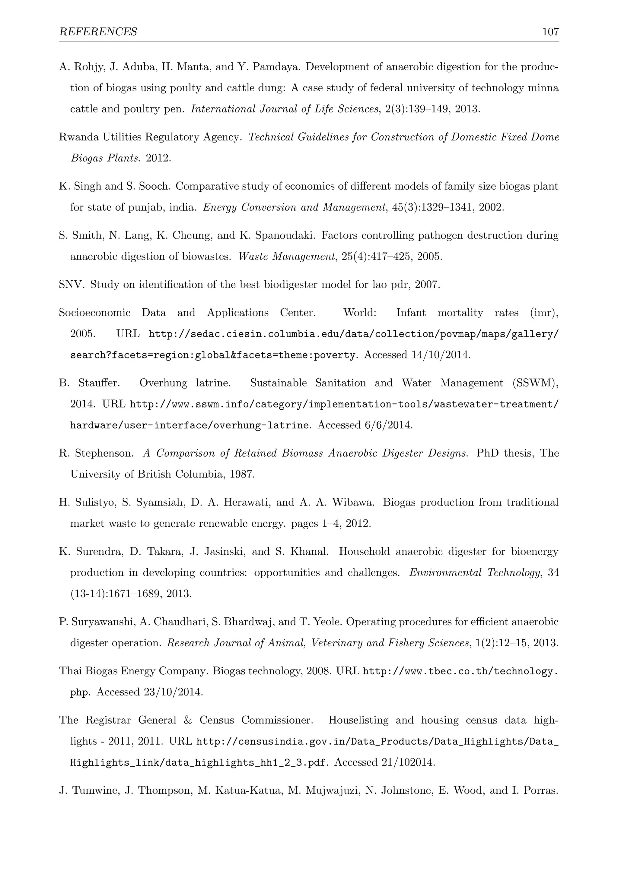 REFERENCES 107
A. Rohjy, J. Aduba, H. Manta, and Y. Pamdaya. Development of anaerobic digestion for the produc-
tion of biogas using poulty and cattle dung: A case study of federal university of technology minna
cattle and poultry pen. International Journal of Life Sciences, 2(3):139–149, 2013.
Rwanda Utilities Regulatory Agency. Technical Guidelines for Construction of Domestic Fixed Dome
Biogas Plants. 2012.
K. Singh and S. Sooch. Comparative study of economics of diﬀerent models of family size biogas plant
for state of punjab, india. Energy Conversion and Management, 45(3):1329–1341, 2002.
S. Smith, N. Lang, K. Cheung, and K. Spanoudaki. Factors controlling pathogen destruction during
anaerobic digestion of biowastes. Waste Management, 25(4):417–425, 2005.
SNV. Study on identiﬁcation of the best biodigester model for lao pdr, 2007.
Socioeconomic Data and Applications Center. World: Infant mortality rates (imr),
2005. URL http://sedac.ciesin.columbia.edu/data/collection/povmap/maps/gallery/
search?facets=region:global&facets=theme:poverty. Accessed 14/10/2014.
B. Stauﬀer. Overhung latrine. Sustainable Sanitation and Water Management (SSWM),
2014. URL http://www.sswm.info/category/implementation-tools/wastewater-treatment/
hardware/user-interface/overhung-latrine. Accessed 6/6/2014.
R. Stephenson. A Comparison of Retained Biomass Anaerobic Digester Designs. PhD thesis, The
University of British Columbia, 1987.
H. Sulistyo, S. Syamsiah, D. A. Herawati, and A. A. Wibawa. Biogas production from traditional
market waste to generate renewable energy. pages 1–4, 2012.
K. Surendra, D. Takara, J. Jasinski, and S. Khanal. Household anaerobic digester for bioenergy
production in developing countries: opportunities and challenges. Environmental Technology, 34
(13-14):1671–1689, 2013.
P. Suryawanshi, A. Chaudhari, S. Bhardwaj, and T. Yeole. Operating procedures for eﬃcient anaerobic
digester operation. Research Journal of Animal, Veterinary and Fishery Sciences, 1(2):12–15, 2013.
Thai Biogas Energy Company. Biogas technology, 2008. URL http://www.tbec.co.th/technology.
php. Accessed 23/10/2014.
The Registrar General & Census Commissioner. Houselisting and housing census data high-
lights - 2011, 2011. URL http://censusindia.gov.in/Data_Products/Data_Highlights/Data_
Highlights_link/data_highlights_hh1_2_3.pdf. Accessed 21/102014.
J. Tumwine, J. Thompson, M. Katua-Katua, M. Mujwajuzi, N. Johnstone, E. Wood, and I. Porras.
 