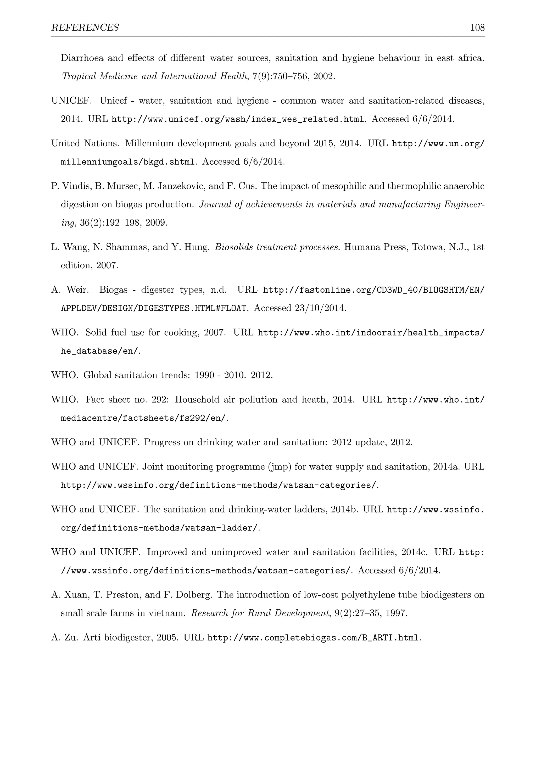 REFERENCES 108
Diarrhoea and eﬀects of diﬀerent water sources, sanitation and hygiene behaviour in east africa.
Tropical Medicine and International Health, 7(9):750–756, 2002.
UNICEF. Unicef - water, sanitation and hygiene - common water and sanitation-related diseases,
2014. URL http://www.unicef.org/wash/index_wes_related.html. Accessed 6/6/2014.
United Nations. Millennium development goals and beyond 2015, 2014. URL http://www.un.org/
millenniumgoals/bkgd.shtml. Accessed 6/6/2014.
P. Vindis, B. Mursec, M. Janzekovic, and F. Cus. The impact of mesophilic and thermophilic anaerobic
digestion on biogas production. Journal of achievements in materials and manufacturing Engineer-
ing, 36(2):192–198, 2009.
L. Wang, N. Shammas, and Y. Hung. Biosolids treatment processes. Humana Press, Totowa, N.J., 1st
edition, 2007.
A. Weir. Biogas - digester types, n.d. URL http://fastonline.org/CD3WD_40/BIOGSHTM/EN/
APPLDEV/DESIGN/DIGESTYPES.HTML#FLOAT. Accessed 23/10/2014.
WHO. Solid fuel use for cooking, 2007. URL http://www.who.int/indoorair/health_impacts/
he_database/en/.
WHO. Global sanitation trends: 1990 - 2010. 2012.
WHO. Fact sheet no. 292: Household air pollution and heath, 2014. URL http://www.who.int/
mediacentre/factsheets/fs292/en/.
WHO and UNICEF. Progress on drinking water and sanitation: 2012 update, 2012.
WHO and UNICEF. Joint monitoring programme (jmp) for water supply and sanitation, 2014a. URL
http://www.wssinfo.org/definitions-methods/watsan-categories/.
WHO and UNICEF. The sanitation and drinking-water ladders, 2014b. URL http://www.wssinfo.
org/definitions-methods/watsan-ladder/.
WHO and UNICEF. Improved and unimproved water and sanitation facilities, 2014c. URL http:
//www.wssinfo.org/definitions-methods/watsan-categories/. Accessed 6/6/2014.
A. Xuan, T. Preston, and F. Dolberg. The introduction of low-cost polyethylene tube biodigesters on
small scale farms in vietnam. Research for Rural Development, 9(2):27–35, 1997.
A. Zu. Arti biodigester, 2005. URL http://www.completebiogas.com/B_ARTI.html.
 