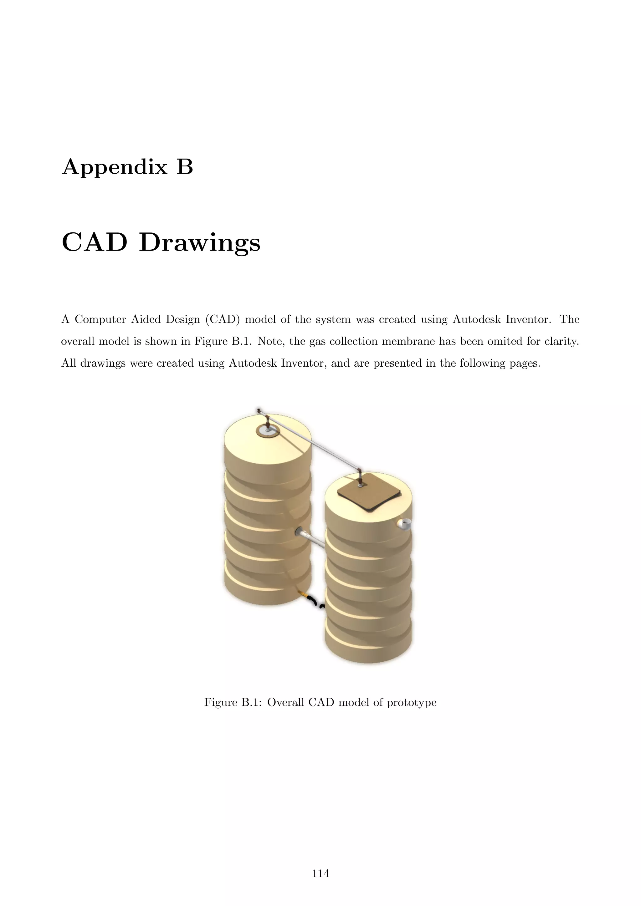Appendix B
CAD Drawings
A Computer Aided Design (CAD) model of the system was created using Autodesk Inventor. The
overall model is shown in Figure B.1. Note, the gas collection membrane has been omited for clarity.
All drawings were created using Autodesk Inventor, and are presented in the following pages.
Figure B.1: Overall CAD model of prototype
114
 