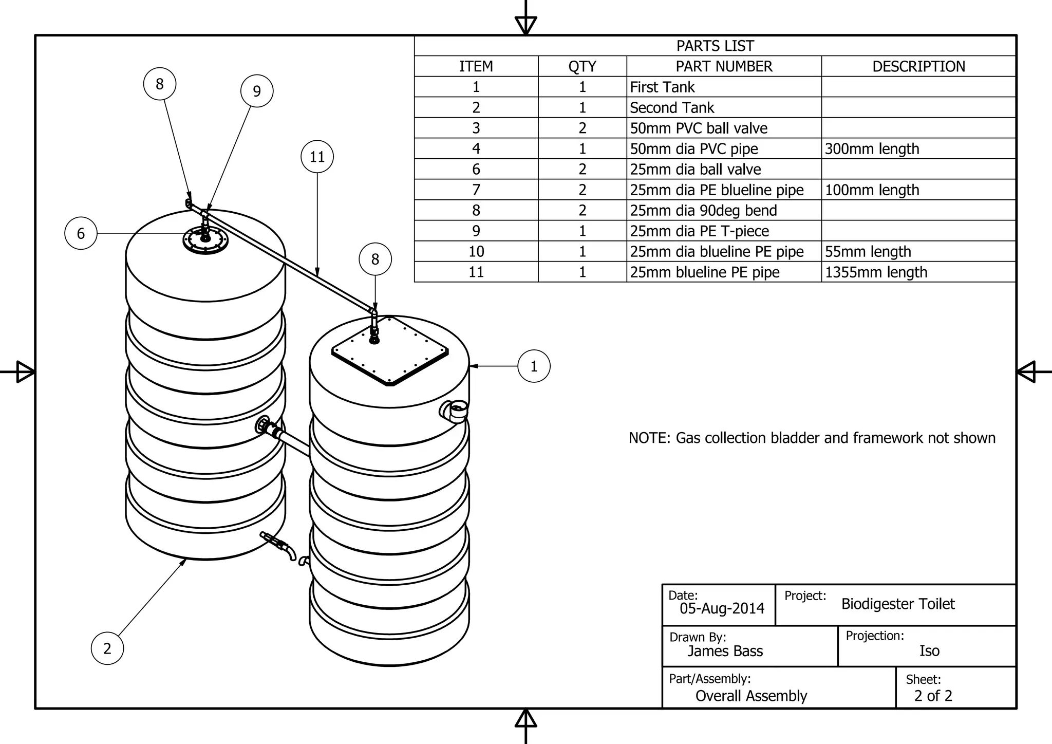 PARTS LIST
DESCRIPTIONPART NUMBERQTYITEM
First Tank11
Second Tank12
50mm PVC ball valve23
300mm length50mm dia PVC pipe14
25mm dia ball valve26
100mm length25mm dia PE blueline pipe27
25mm dia 90deg bend28
25mm dia PE T-piece19
55mm length25mm dia blueline PE pipe110
1355mm length25mm blueline PE pipe111
Sheet:
Projection:
Project:
Part/Assembly:
Drawn By:
Date:
Iso
05-Aug-2014
James Bass
Overall Assembly
Biodigester Toilet
2 of 2
1
2
11
8 9
8
6
NOTE: Gas collection bladder and framework not shown
 