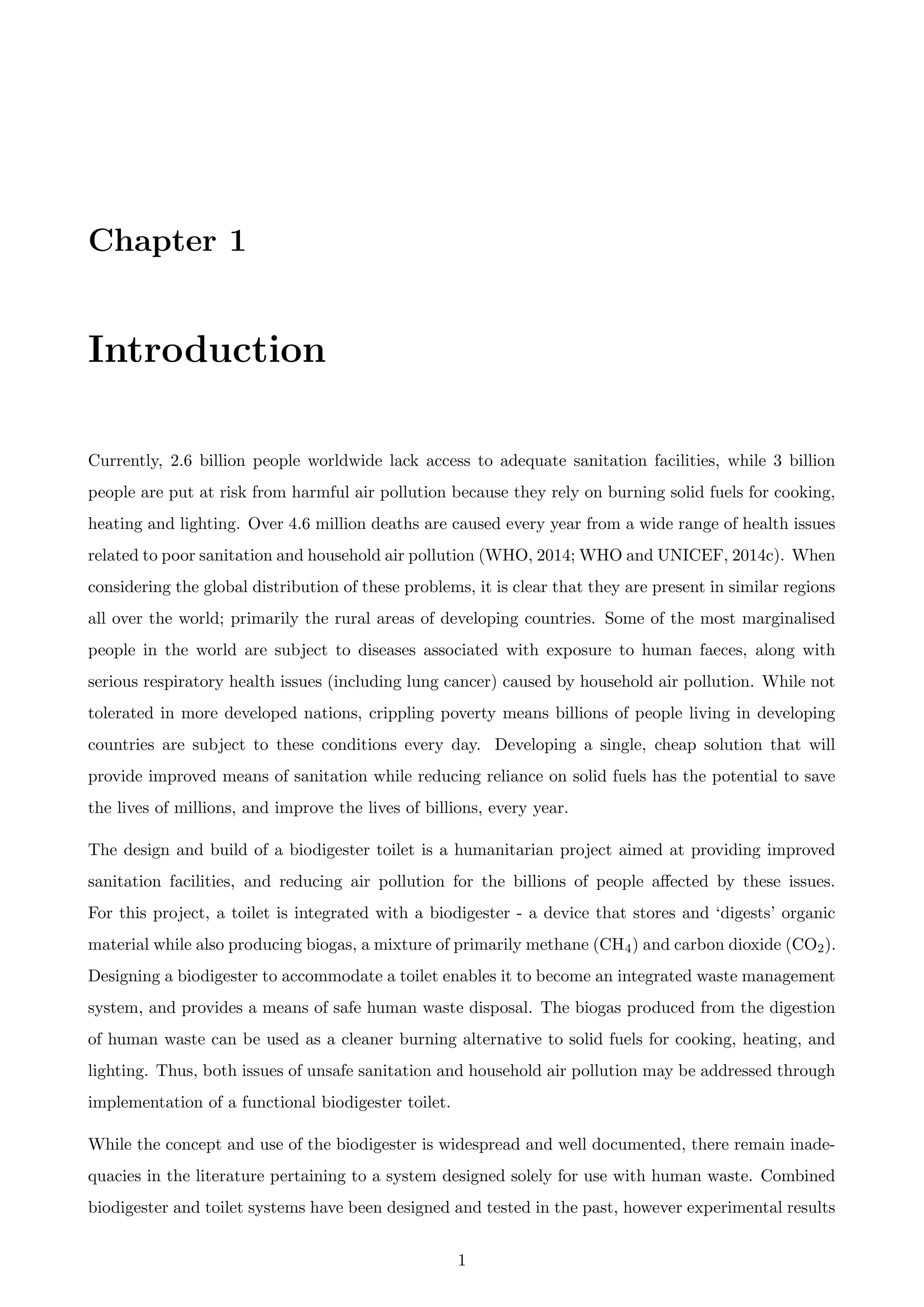 Chapter 1
Introduction
Currently, 2.6 billion people worldwide lack access to adequate sanitation facilities, while 3 billion
people are put at risk from harmful air pollution because they rely on burning solid fuels for cooking,
heating and lighting. Over 4.6 million deaths are caused every year from a wide range of health issues
related to poor sanitation and household air pollution (WHO, 2014; WHO and UNICEF, 2014c). When
considering the global distribution of these problems, it is clear that they are present in similar regions
all over the world; primarily the rural areas of developing countries. Some of the most marginalised
people in the world are subject to diseases associated with exposure to human faeces, along with
serious respiratory health issues (including lung cancer) caused by household air pollution. While not
tolerated in more developed nations, crippling poverty means billions of people living in developing
countries are subject to these conditions every day. Developing a single, cheap solution that will
provide improved means of sanitation while reducing reliance on solid fuels has the potential to save
the lives of millions, and improve the lives of billions, every year.
The design and build of a biodigester toilet is a humanitarian project aimed at providing improved
sanitation facilities, and reducing air pollution for the billions of people aﬀected by these issues.
For this project, a toilet is integrated with a biodigester - a device that stores and ‘digests’ organic
material while also producing biogas, a mixture of primarily methane (CH4) and carbon dioxide (CO2).
Designing a biodigester to accommodate a toilet enables it to become an integrated waste management
system, and provides a means of safe human waste disposal. The biogas produced from the digestion
of human waste can be used as a cleaner burning alternative to solid fuels for cooking, heating, and
lighting. Thus, both issues of unsafe sanitation and household air pollution may be addressed through
implementation of a functional biodigester toilet.
While the concept and use of the biodigester is widespread and well documented, there remain inade-
quacies in the literature pertaining to a system designed solely for use with human waste. Combined
biodigester and toilet systems have been designed and tested in the past, however experimental results
1
 