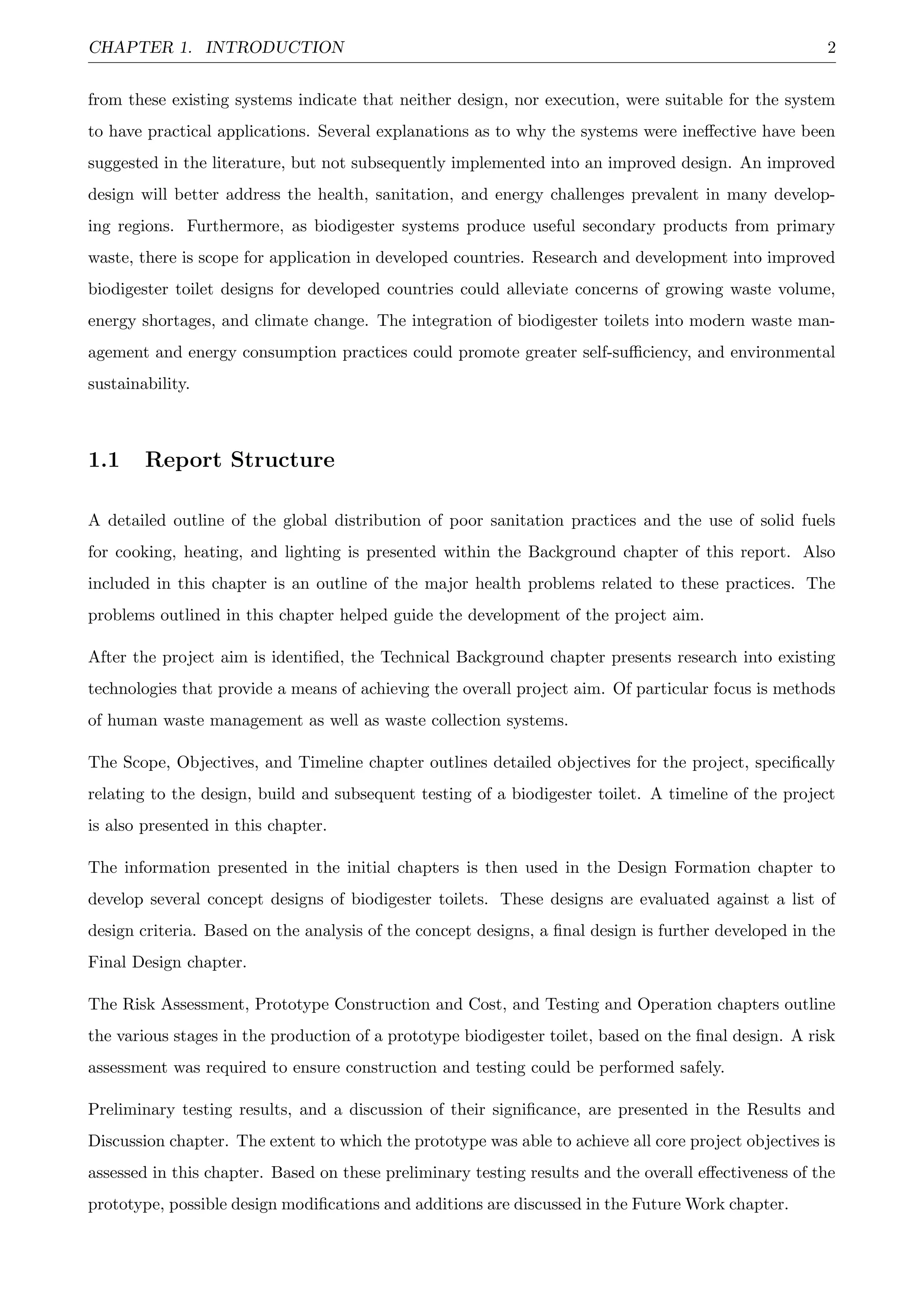 CHAPTER 1. INTRODUCTION 2
from these existing systems indicate that neither design, nor execution, were suitable for the system
to have practical applications. Several explanations as to why the systems were ineﬀective have been
suggested in the literature, but not subsequently implemented into an improved design. An improved
design will better address the health, sanitation, and energy challenges prevalent in many develop-
ing regions. Furthermore, as biodigester systems produce useful secondary products from primary
waste, there is scope for application in developed countries. Research and development into improved
biodigester toilet designs for developed countries could alleviate concerns of growing waste volume,
energy shortages, and climate change. The integration of biodigester toilets into modern waste man-
agement and energy consumption practices could promote greater self-suﬃciency, and environmental
sustainability.
1.1 Report Structure
A detailed outline of the global distribution of poor sanitation practices and the use of solid fuels
for cooking, heating, and lighting is presented within the Background chapter of this report. Also
included in this chapter is an outline of the major health problems related to these practices. The
problems outlined in this chapter helped guide the development of the project aim.
After the project aim is identiﬁed, the Technical Background chapter presents research into existing
technologies that provide a means of achieving the overall project aim. Of particular focus is methods
of human waste management as well as waste collection systems.
The Scope, Objectives, and Timeline chapter outlines detailed objectives for the project, speciﬁcally
relating to the design, build and subsequent testing of a biodigester toilet. A timeline of the project
is also presented in this chapter.
The information presented in the initial chapters is then used in the Design Formation chapter to
develop several concept designs of biodigester toilets. These designs are evaluated against a list of
design criteria. Based on the analysis of the concept designs, a ﬁnal design is further developed in the
Final Design chapter.
The Risk Assessment, Prototype Construction and Cost, and Testing and Operation chapters outline
the various stages in the production of a prototype biodigester toilet, based on the ﬁnal design. A risk
assessment was required to ensure construction and testing could be performed safely.
Preliminary testing results, and a discussion of their signiﬁcance, are presented in the Results and
Discussion chapter. The extent to which the prototype was able to achieve all core project objectives is
assessed in this chapter. Based on these preliminary testing results and the overall eﬀectiveness of the
prototype, possible design modiﬁcations and additions are discussed in the Future Work chapter.
 