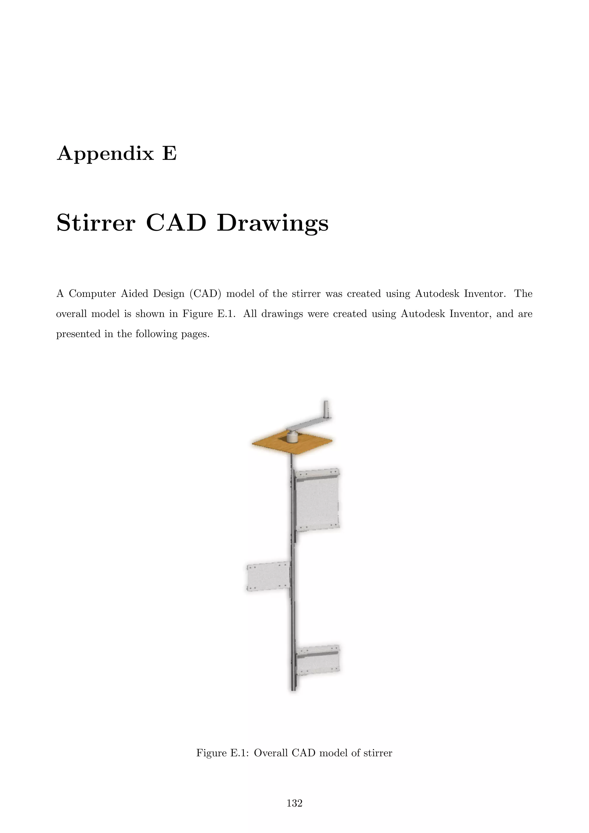 Appendix E
Stirrer CAD Drawings
A Computer Aided Design (CAD) model of the stirrer was created using Autodesk Inventor. The
overall model is shown in Figure E.1. All drawings were created using Autodesk Inventor, and are
presented in the following pages.
Figure E.1: Overall CAD model of stirrer
132
 