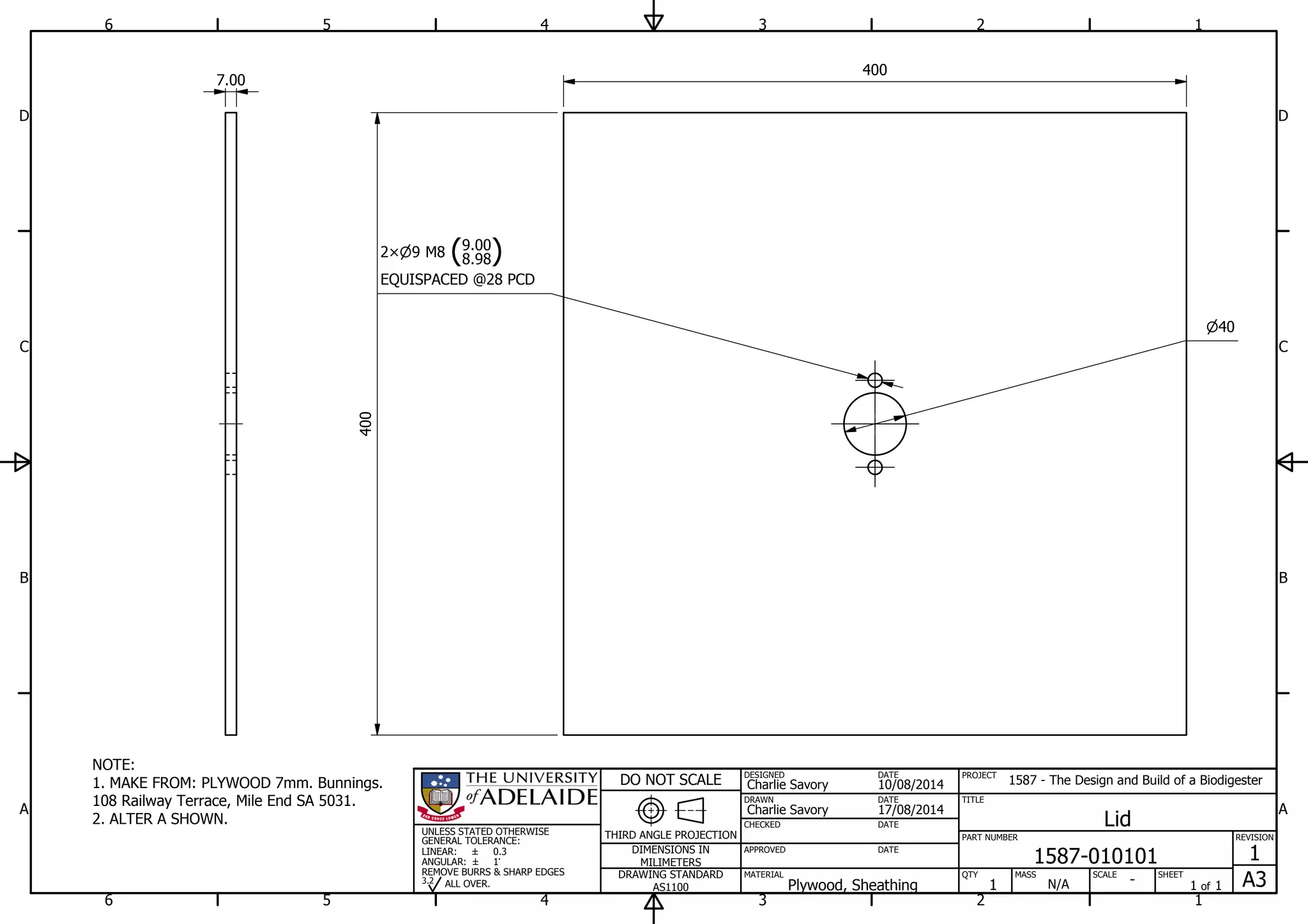1
1
2
2
3
3
4
4
5
5
6
6
A A
B B
C C
D D
17/08/2014
DESIGNED
CHECKED
APPROVED
DATE
SHEET
A3
REVISION
1
1 of 1
PART NUMBER
TITLE
1587-010101
Lid
THIRD ANGLE PROJECTION
PROJECT
1587 - The Design and Build of a Biodigester
SCALEMASS
DO NOT SCALE
DIMENSIONS IN
MILIMETERS
DRAWING STANDARD
AS1100
MATERIAL QTY
N/A
DRAWN
Charlie Savory
DATE
DATE
DATE
Charlie Savory
10/08/2014
-Plywood, Sheathing 1
UNLESS STATED OTHERWISE
GENERAL TOLERANCE:
LINEAR:
ANGULAR:
0.3
1
REMOVE BURRS & SHARP EDGES
ALL OVER.3.2
NOTE:
1. MAKE FROM: PLYWOOD 7mm. Bunnings.
108 Railway Terrace, Mile End SA 5031.
2. ALTER A SHOWN.
40
9 M8 (8.98
9.00
)2
EQUISPACED @28 PCD
400
400
7.00
 