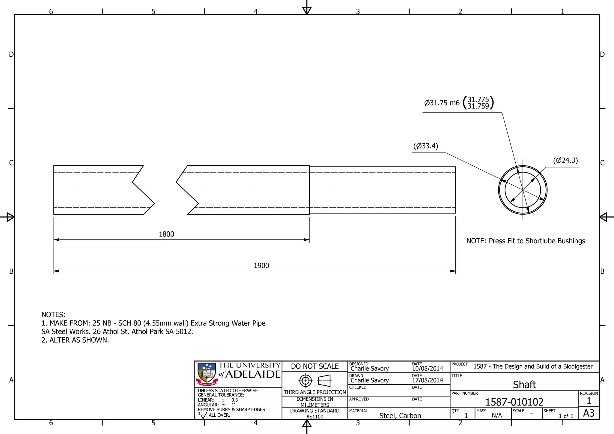 1
1
2
2
3
3
4
4
5
5
6
6
A A
B B
C C
D D
17/08/2014
DESIGNED
CHECKED
APPROVED
DATE
SHEET
A3
REVISION
1
1 of 1
PART NUMBER
TITLE
1587-010102
Shaft
THIRD ANGLE PROJECTION
PROJECT
1587 - The Design and Build of a Biodigester
SCALEMASS
DO NOT SCALE
DIMENSIONS IN
MILIMETERS
DRAWING STANDARD
AS1100
MATERIAL QTY
N/A
DRAWN
Charlie Savory
DATE
DATE
DATE
Charlie Savory
10/08/2014
-Steel, Carbon 1
UNLESS STATED OTHERWISE
GENERAL TOLERANCE:
LINEAR:
ANGULAR:
0.3
1
REMOVE BURRS & SHARP EDGES
ALL OVER.3.2
NOTES:
1. MAKE FROM: 25 NB - SCH 80 (4.55mm wall) Extra Strong Water Pipe
SA Steel Works. 26 Athol St, Athol Park SA 5012.
2. ALTER AS SHOWN.
33.4( )
24.3( )
31.75 m6 (31.759
31.775
)
1800
1900
NOTE: Press Fit to Shortlube Bushings
 