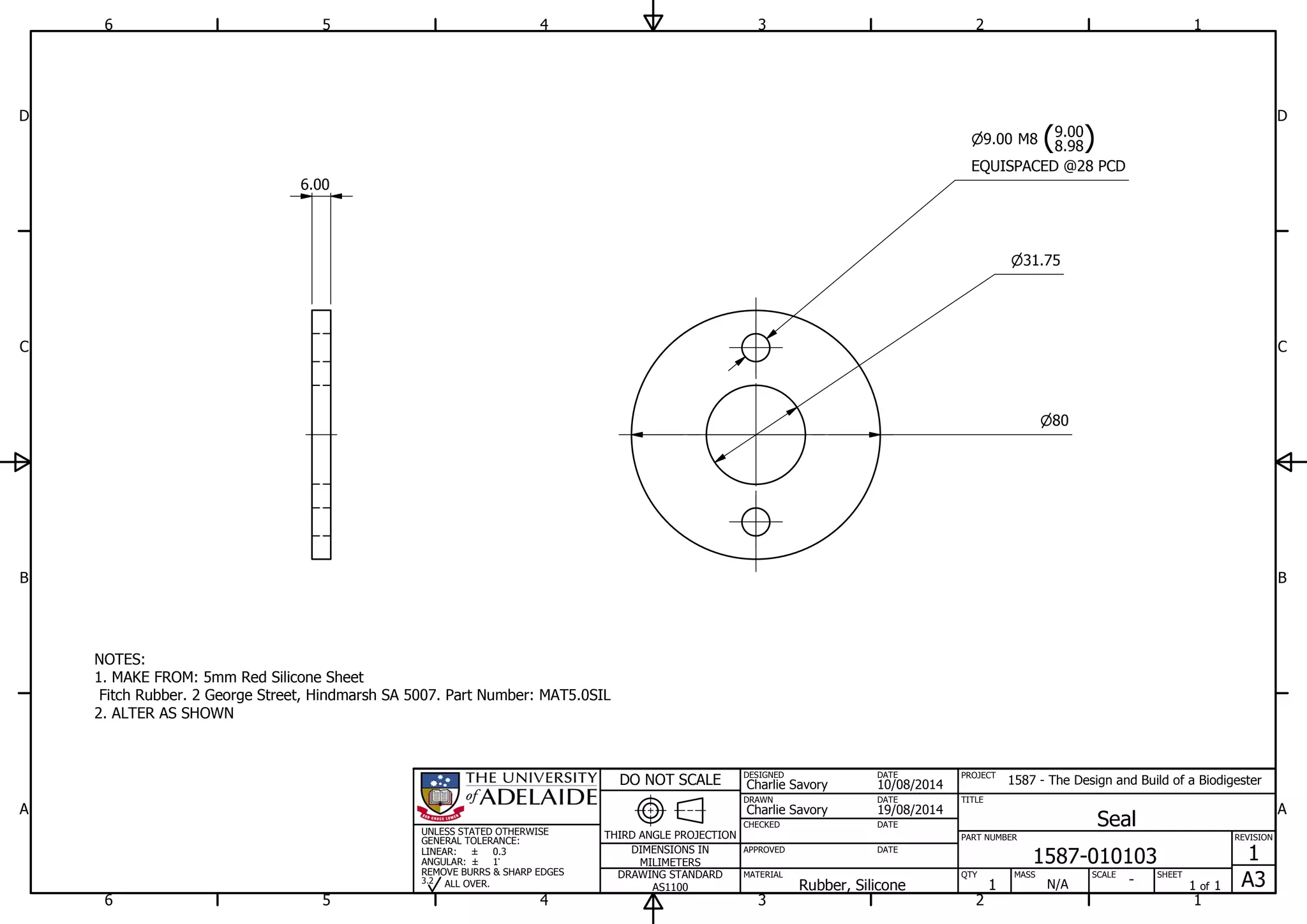 1
1
2
2
3
3
4
4
5
5
6
6
A A
B B
C C
D D
19/08/2014
DESIGNED
CHECKED
APPROVED
DATE
SHEET
A3
REVISION
1
1 of 1
PART NUMBER
TITLE
1587-010103
Seal
THIRD ANGLE PROJECTION
PROJECT
1587 - The Design and Build of a Biodigester
SCALEMASS
DO NOT SCALE
DIMENSIONS IN
MILIMETERS
DRAWING STANDARD
AS1100
MATERIAL QTY
N/A
DRAWN
Charlie Savory
DATE
DATE
DATE
Charlie Savory
10/08/2014
-Rubber, Silicone 1
UNLESS STATED OTHERWISE
GENERAL TOLERANCE:
LINEAR:
ANGULAR:
0.3
1
REMOVE BURRS & SHARP EDGES
ALL OVER.3.2
6.00
NOTES:
1. MAKE FROM: 5mm Red Silicone Sheet
Fitch Rubber. 2 George Street, Hindmarsh SA 5007. Part Number: MAT5.0SIL
2. ALTER AS SHOWN
80
31.75
9.00 M8 (8.98
9.00
)
EQUISPACED @28 PCD
 