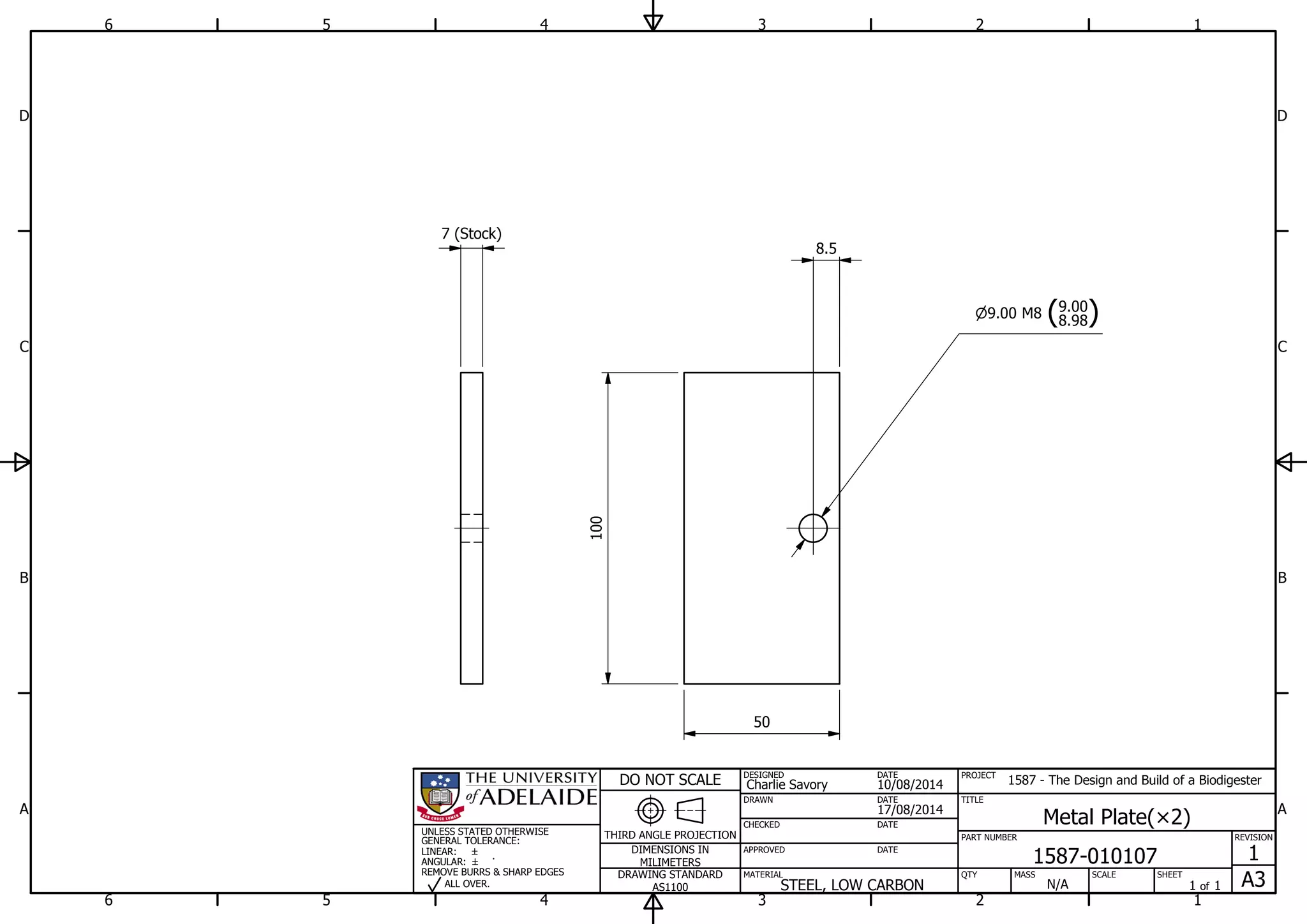 1
1
2
2
3
3
4
4
5
5
6
6
A A
B B
C C
D D
17/08/2014
DESIGNED
CHECKED
APPROVED
DATE
SHEET
A3
REVISION
1
1 of 1
PART NUMBER
TITLE
1587-010107
Metal Plate( 2)
THIRD ANGLE PROJECTION
PROJECT
1587 - The Design and Build of a Biodigester
SCALEMASS
DO NOT SCALE
DIMENSIONS IN
MILIMETERS
DRAWING STANDARD
AS1100
MATERIAL QTY
N/A
DRAWN
Charlie Savory
DATE
DATE
DATE
10/08/2014
STEEL, LOW CARBON
UNLESS STATED OTHERWISE
GENERAL TOLERANCE:
LINEAR:
ANGULAR:
REMOVE BURRS & SHARP EDGES
ALL OVER.
7 (Stock)
9.00 M8 (8.98
9.00
)
8.5
100
50
 