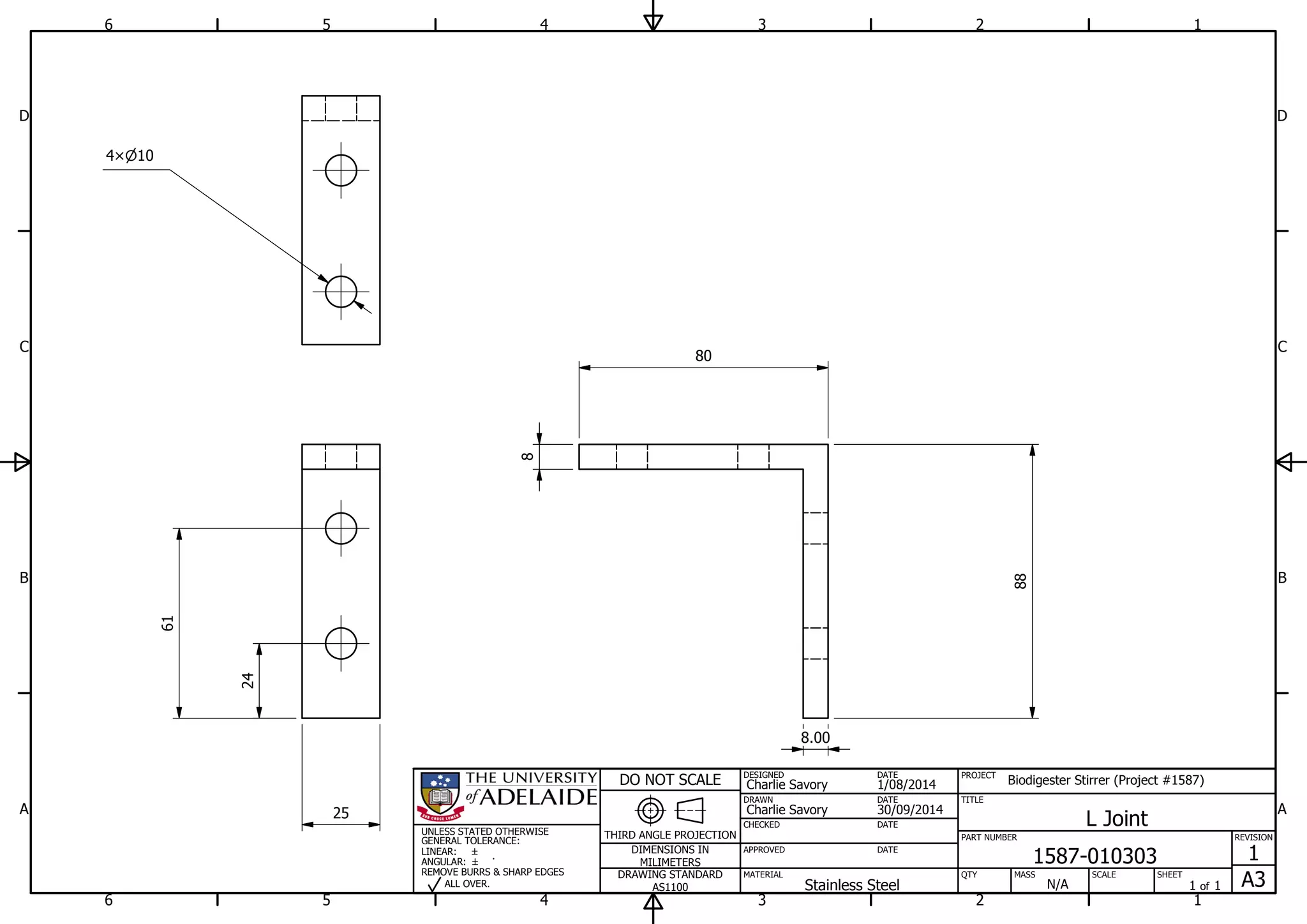 1
1
2
2
3
3
4
4
5
5
6
6
A A
B B
C C
D D
30/09/2014
DESIGNED
CHECKED
APPROVED
DATE
SHEET
A3
REVISION
1
1 of 1
PART NUMBER
TITLE
1587-010303
L Joint
THIRD ANGLE PROJECTION
PROJECT
Biodigester Stirrer (Project #1587)
SCALEMASS
DO NOT SCALE
DIMENSIONS IN
MILIMETERS
DRAWING STANDARD
AS1100
MATERIAL QTY
N/A
DRAWN
Charlie Savory
DATE
DATE
DATE
Charlie Savory
1/08/2014
Stainless Steel
UNLESS STATED OTHERWISE
GENERAL TOLERANCE:
LINEAR:
ANGULAR:
REMOVE BURRS & SHARP EDGES
ALL OVER.
25
80
88
104
24
61
8
8.00
 