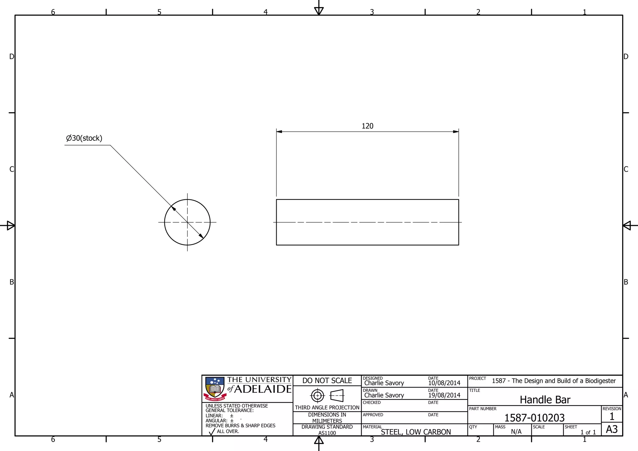 1
1
2
2
3
3
4
4
5
5
6
6
A A
B B
C C
D D
19/08/2014
DESIGNED
CHECKED
APPROVED
DATE
SHEET
A3
REVISION
1
1 of 1
PART NUMBER
TITLE
1587-010203
Handle Bar
THIRD ANGLE PROJECTION
PROJECT
1587 - The Design and Build of a Biodigester
SCALEMASS
DO NOT SCALE
DIMENSIONS IN
MILIMETERS
DRAWING STANDARD
AS1100
MATERIAL QTY
N/A
DRAWN
Charlie Savory
DATE
DATE
DATE
Charlie Savory
10/08/2014
STEEL, LOW CARBON
UNLESS STATED OTHERWISE
GENERAL TOLERANCE:
LINEAR:
ANGULAR:
REMOVE BURRS & SHARP EDGES
ALL OVER.
30(stock)
120
 