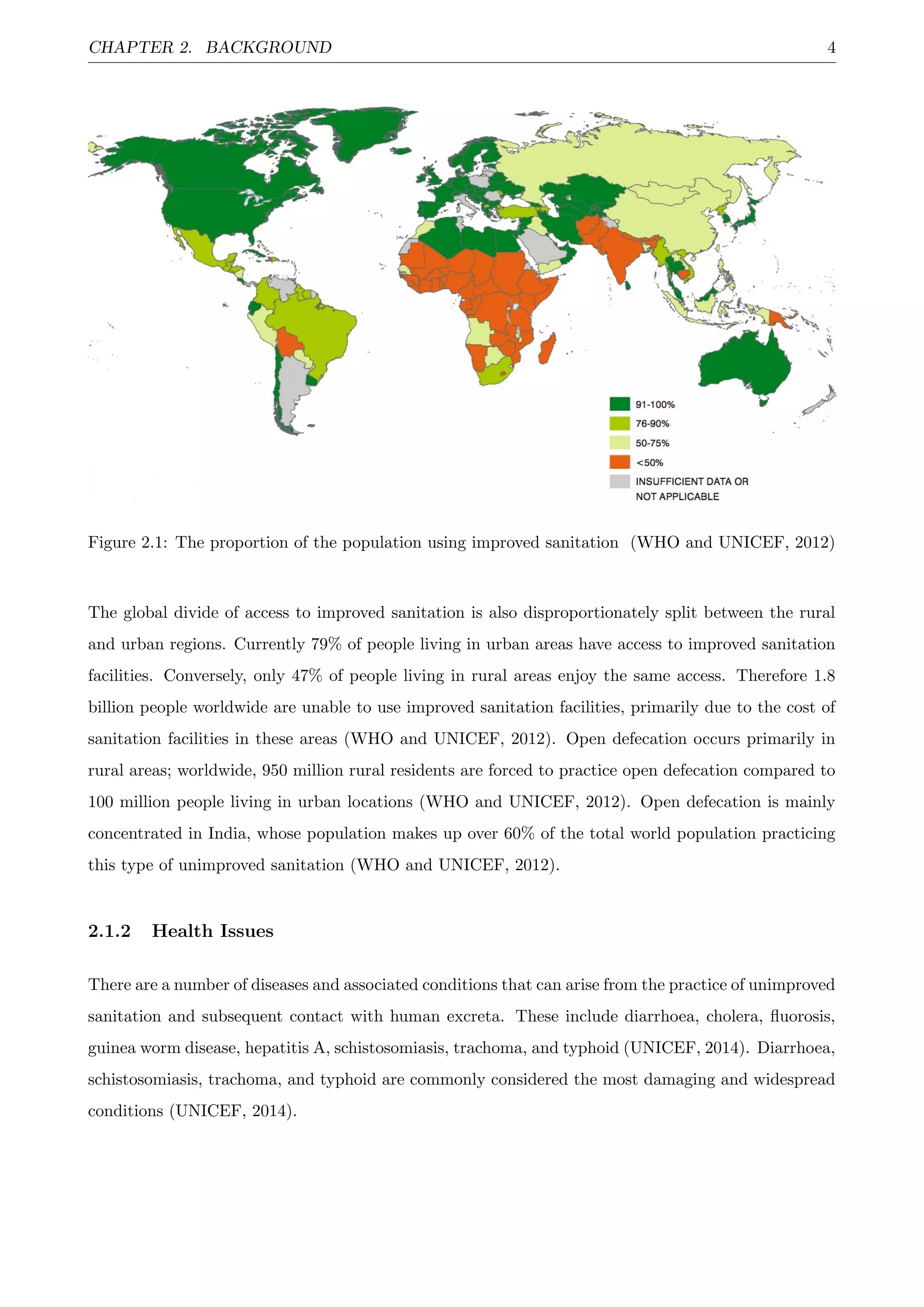 CHAPTER 2. BACKGROUND 4
Figure 2.1: The proportion of the population using improved sanitation (WHO and UNICEF, 2012)
The global divide of access to improved sanitation is also disproportionately split between the rural
and urban regions. Currently 79% of people living in urban areas have access to improved sanitation
facilities. Conversely, only 47% of people living in rural areas enjoy the same access. Therefore 1.8
billion people worldwide are unable to use improved sanitation facilities, primarily due to the cost of
sanitation facilities in these areas (WHO and UNICEF, 2012). Open defecation occurs primarily in
rural areas; worldwide, 950 million rural residents are forced to practice open defecation compared to
100 million people living in urban locations (WHO and UNICEF, 2012). Open defecation is mainly
concentrated in India, whose population makes up over 60% of the total world population practicing
this type of unimproved sanitation (WHO and UNICEF, 2012).
2.1.2 Health Issues
There are a number of diseases and associated conditions that can arise from the practice of unimproved
sanitation and subsequent contact with human excreta. These include diarrhoea, cholera, ﬂuorosis,
guinea worm disease, hepatitis A, schistosomiasis, trachoma, and typhoid (UNICEF, 2014). Diarrhoea,
schistosomiasis, trachoma, and typhoid are commonly considered the most damaging and widespread
conditions (UNICEF, 2014).
 