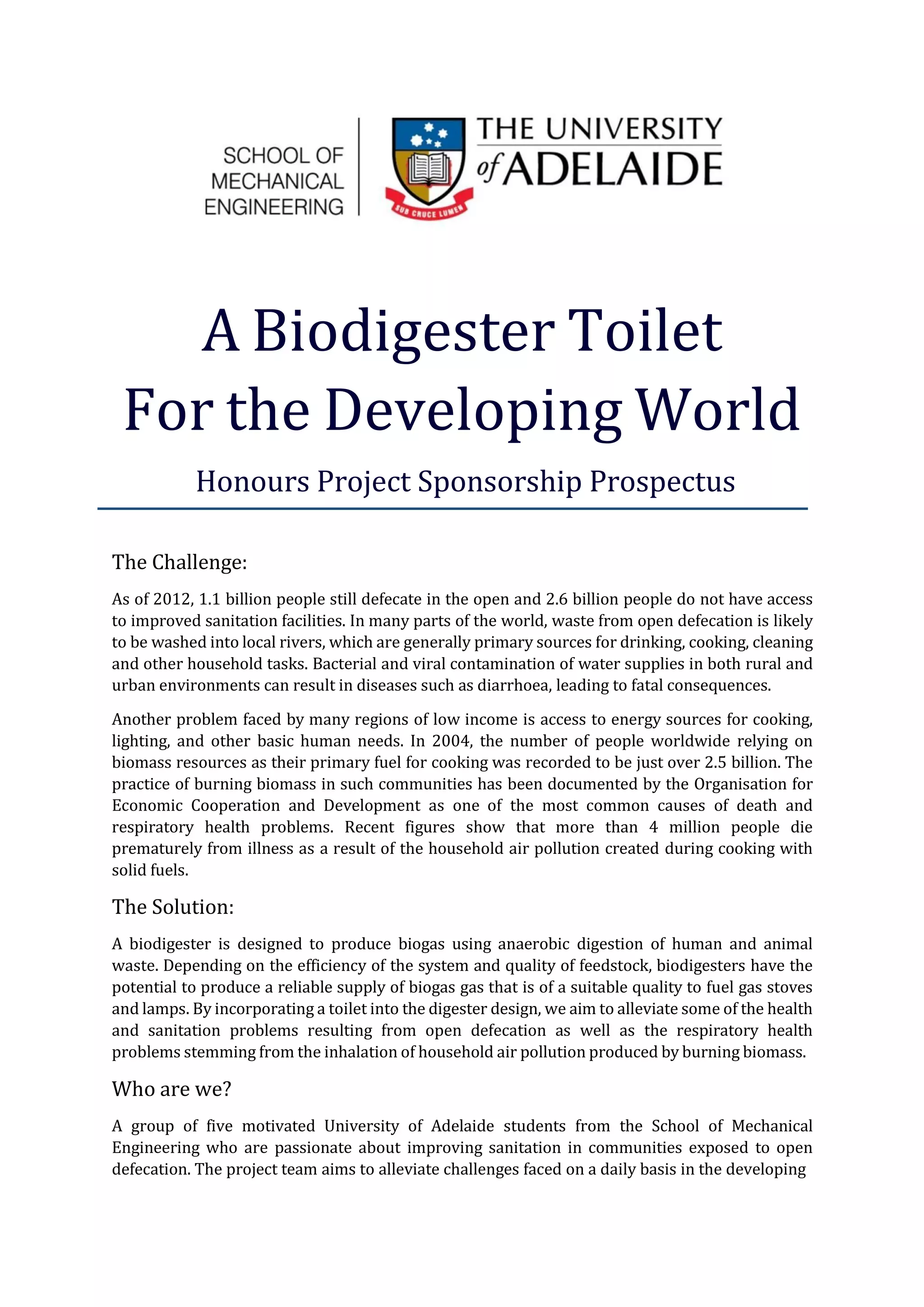 A Biodigester Toilet
For the Developing World
Honours Project Sponsorship Prospectus
The Challenge:
As of 2012, 1.1 billion people still defecate in the open and 2.6 billion people do not have access
to improved sanitation facilities. In many parts of the world, waste from open defecation is likely
to be washed into local rivers, which are generally primary sources for drinking, cooking, cleaning
and other household tasks. Bacterial and viral contamination of water supplies in both rural and
urban environments can result in diseases such as diarrhoea, leading to fatal consequences.
Another problem faced by many regions of low income is access to energy sources for cooking,
lighting, and other basic human needs. In 2004, the number of people worldwide relying on
biomass resources as their primary fuel for cooking was recorded to be just over 2.5 billion. The
practice of burning biomass in such communities has been documented by the Organisation for
Economic Cooperation and Development as one of the most common causes of death and
respiratory health problems. Recent figures show that more than 4 million people die
prematurely from illness as a result of the household air pollution created during cooking with
solid fuels.
The Solution:
A biodigester is designed to produce biogas using anaerobic digestion of human and animal
waste. Depending on the efficiency of the system and quality of feedstock, biodigesters have the
potential to produce a reliable supply of biogas gas that is of a suitable quality to fuel gas stoves
and lamps. By incorporating a toilet into the digester design, we aim to alleviate some of the health
and sanitation problems resulting from open defecation as well as the respiratory health
problems stemming from the inhalation of household air pollution produced by burning biomass.
Who are we?
A group of five motivated University of Adelaide students from the School of Mechanical
Engineering who are passionate about improving sanitation in communities exposed to open
defecation. The project team aims to alleviate challenges faced on a daily basis in the developing
 