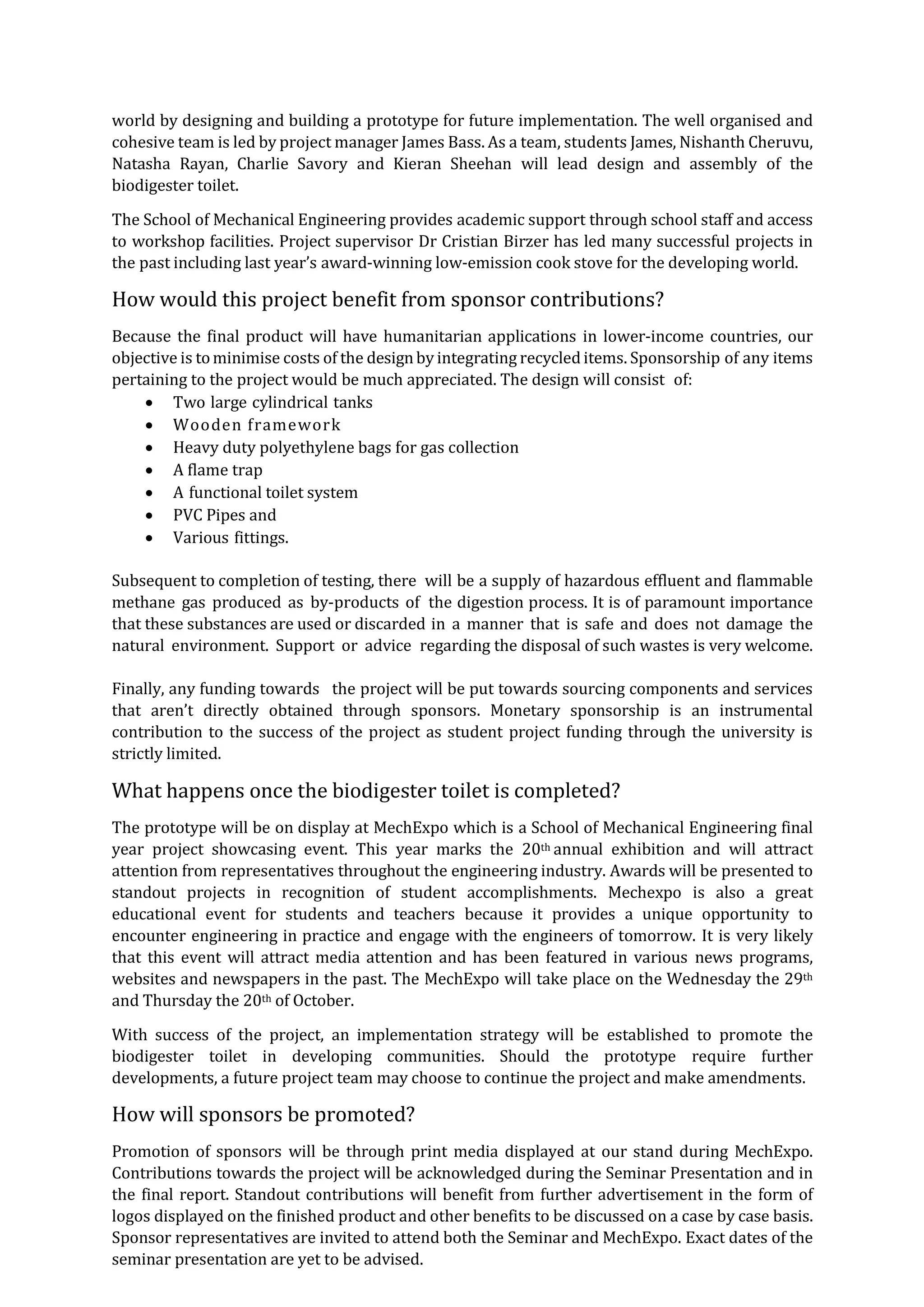 world by designing and building a prototype for future implementation. The well organised and
cohesive team is led by project manager James Bass. As a team, students James, Nishanth Cheruvu,
Natasha Rayan, Charlie Savory and Kieran Sheehan will lead design and assembly of the
biodigester toilet.
The School of Mechanical Engineering provides academic support through school staff and access
to workshop facilities. Project supervisor Dr Cristian Birzer has led many successful projects in
the past including last year’s award-winning low-emission cook stove for the developing world.
How would this project benefit from sponsor contributions?
Because the final product will have humanitarian applications in lower-income countries, our
objective is tominimise costs of the designby integrating recycled items. Sponsorship of any items
pertaining to the project would be much appreciated. The design will consist of:
 Two large cylindrical tanks
 Wooden framework
 Heavy duty polyethylene bags for gas collection
 A flame trap
 A functional toilet system
 PVC Pipes and
 Various fittings.
Subsequent to completion of testing, there will be a supply of hazardous effluent and flammable
methane gas produced as by-products of the digestion process. It is of paramount importance
that these substances are used or discarded in a manner that is safe and does not damage the
natural environment. Support or advice regarding the disposal of such wastes is very welcome.
Finally, any funding towards the project will be put towards sourcing components and services
that aren’t directly obtained through sponsors. Monetary sponsorship is an instrumental
contribution to the success of the project as student project funding through the university is
strictly limited.
What happens once the biodigester toilet is completed?
The prototype will be on display at MechExpo which is a School of Mechanical Engineering final
year project showcasing event. This year marks the 20th annual exhibition and will attract
attention from representatives throughout the engineering industry. Awards will be presented to
standout projects in recognition of student accomplishments. Mechexpo is also a great
educational event for students and teachers because it provides a unique opportunity to
encounter engineering in practice and engage with the engineers of tomorrow. It is very likely
that this event will attract media attention and has been featured in various news programs,
websites and newspapers in the past. The MechExpo will take place on the Wednesday the 29th
and Thursday the 20th of October.
With success of the project, an implementation strategy will be established to promote the
biodigester toilet in developing communities. Should the prototype require further
developments, a future project team may choose to continue the project and make amendments.
How will sponsors be promoted?
Promotion of sponsors will be through print media displayed at our stand during MechExpo.
Contributions towards the project will be acknowledged during the Seminar Presentation and in
the final report. Standout contributions will benefit from further advertisement in the form of
logos displayed on the finished product and other benefits to be discussed on a case by case basis.
Sponsor representatives are invited to attend both the Seminar and MechExpo. Exact dates of the
seminar presentation are yet to be advised.
 