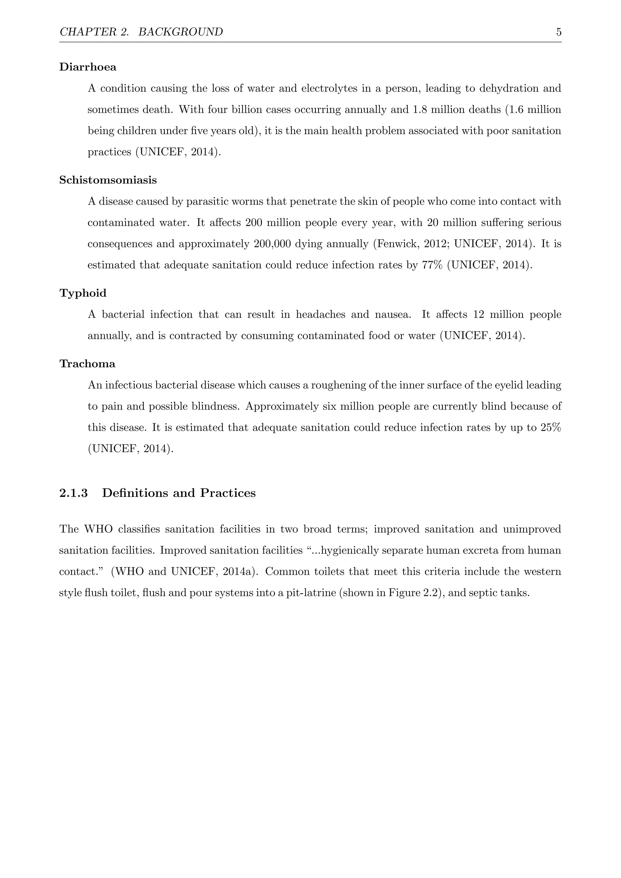 CHAPTER 2. BACKGROUND 5
Diarrhoea
A condition causing the loss of water and electrolytes in a person, leading to dehydration and
sometimes death. With four billion cases occurring annually and 1.8 million deaths (1.6 million
being children under ﬁve years old), it is the main health problem associated with poor sanitation
practices (UNICEF, 2014).
Schistomsomiasis
A disease caused by parasitic worms that penetrate the skin of people who come into contact with
contaminated water. It aﬀects 200 million people every year, with 20 million suﬀering serious
consequences and approximately 200,000 dying annually (Fenwick, 2012; UNICEF, 2014). It is
estimated that adequate sanitation could reduce infection rates by 77% (UNICEF, 2014).
Typhoid
A bacterial infection that can result in headaches and nausea. It aﬀects 12 million people
annually, and is contracted by consuming contaminated food or water (UNICEF, 2014).
Trachoma
An infectious bacterial disease which causes a roughening of the inner surface of the eyelid leading
to pain and possible blindness. Approximately six million people are currently blind because of
this disease. It is estimated that adequate sanitation could reduce infection rates by up to 25%
(UNICEF, 2014).
2.1.3 Deﬁnitions and Practices
The WHO classiﬁes sanitation facilities in two broad terms; improved sanitation and unimproved
sanitation facilities. Improved sanitation facilities “...hygienically separate human excreta from human
contact.” (WHO and UNICEF, 2014a). Common toilets that meet this criteria include the western
style ﬂush toilet, ﬂush and pour systems into a pit-latrine (shown in Figure 2.2), and septic tanks.
 