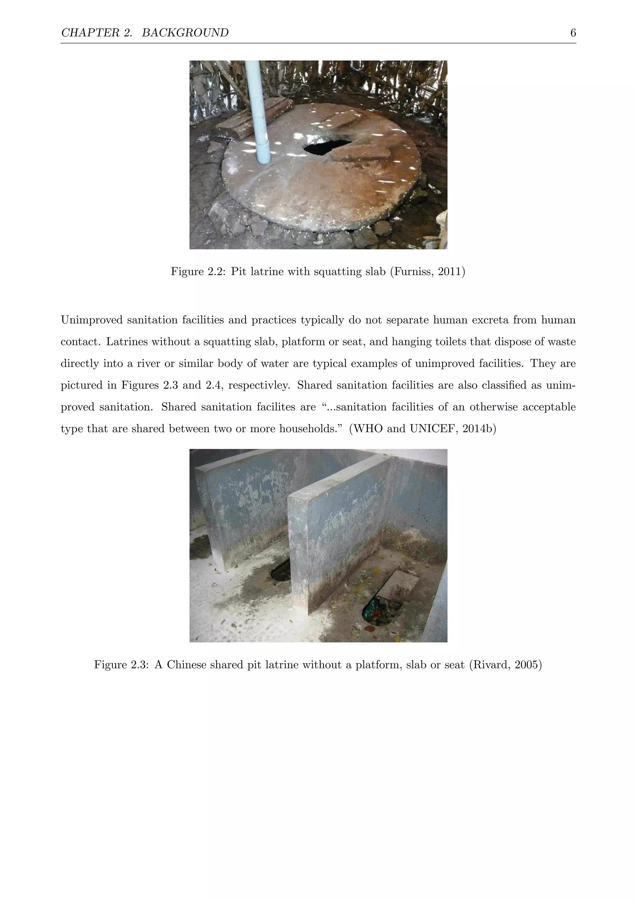 CHAPTER 2. BACKGROUND 6
Figure 2.2: Pit latrine with squatting slab (Furniss, 2011)
Unimproved sanitation facilities and practices typically do not separate human excreta from human
contact. Latrines without a squatting slab, platform or seat, and hanging toilets that dispose of waste
directly into a river or similar body of water are typical examples of unimproved facilities. They are
pictured in Figures 2.3 and 2.4, respectivley. Shared sanitation facilities are also classiﬁed as unim-
proved sanitation. Shared sanitation facilites are “...sanitation facilities of an otherwise acceptable
type that are shared between two or more households.” (WHO and UNICEF, 2014b)
Figure 2.3: A Chinese shared pit latrine without a platform, slab or seat (Rivard, 2005)
 
