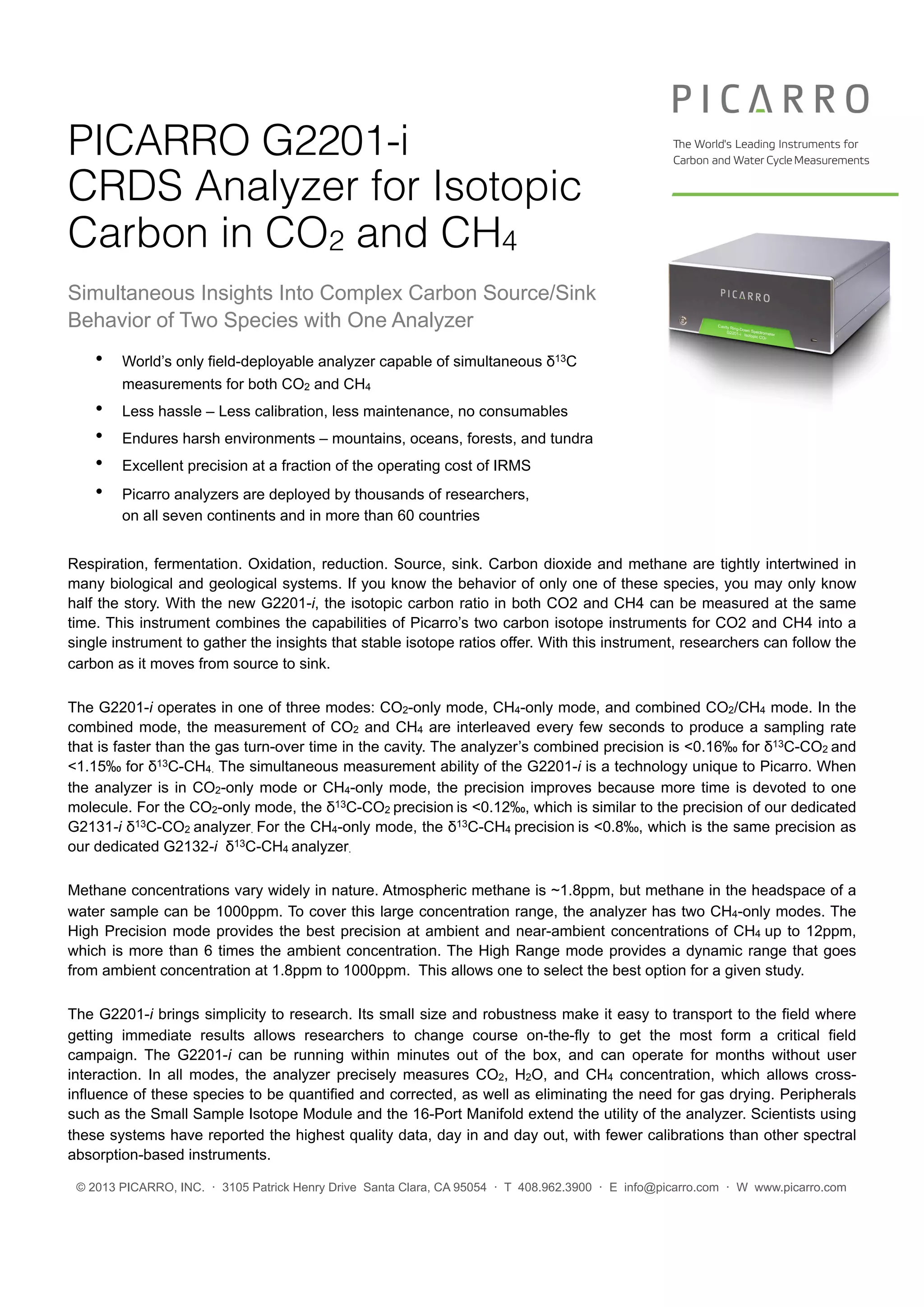 © 2013 PICARRO, INC. · 3105 Patrick Henry Drive Santa Clara, CA 95054 · T 408.962.3900 · E info@picarro.com · W www.picarro.com
PICARRO G2201-i
CRDS Analyzer for Isotopic
Carbon in CO2 and CH4
Simultaneous Insights Into Complex Carbon Source/Sink
Behavior of Two Species with One Analyzer
• World’s only field-deployable analyzer capable of simultaneous δ13C
measurements for both CO2 and CH4
• Less hassle – Less calibration, less maintenance, no consumables
• Endures harsh environments – mountains, oceans, forests, and tundra
• Excellent precision at a fraction of the operating cost of IRMS
• Picarro analyzers are deployed by thousands of researchers,
on all seven continents and in more than 60 countries
Respiration, fermentation. Oxidation, reduction. Source, sink. Carbon dioxide and methane are tightly intertwined in
many biological and geological systems. If you know the behavior of only one of these species, you may only know
half the story. With the new G2201-i, the isotopic carbon ratio in both CO2 and CH4 can be measured at the same
time. This instrument combines the capabilities of Picarro’s two carbon isotope instruments for CO2 and CH4 into a
single instrument to gather the insights that stable isotope ratios offer. With this instrument, researchers can follow the
carbon as it moves from source to sink.
The G2201-i operates in one of three modes: CO2-only mode, CH4-only mode, and combined CO2/CH4 mode. In the
combined mode, the measurement of CO2 and CH4 are interleaved every few seconds to produce a sampling rate
that is faster than the gas turn-over time in the cavity. The analyzer’s combined precision is <0.16‰ for δ13C-CO2 and
<1.15‰ for δ13C-CH4. The simultaneous measurement ability of the G2201-i is a technology unique to Picarro. When
the analyzer is in CO2-only mode or CH4-only mode, the precision improves because more time is devoted to one
molecule. For the CO2-only mode, the δ13C-CO2 precision is <0.12‰, which is similar to the precision of our dedicated
G2131-i δ13C-CO2 analyzer. For the CH4-only mode, the δ13C-CH4 precision is <0.8‰, which is the same precision as
our dedicated G2132-i δ13C-CH4 analyzer.
Methane concentrations vary widely in nature. Atmospheric methane is ~1.8ppm, but methane in the headspace of a
water sample can be 1000ppm. To cover this large concentration range, the analyzer has two CH4-only modes. The
High Precision mode provides the best precision at ambient and near-ambient concentrations of CH4 up to 12ppm,
which is more than 6 times the ambient concentration. The High Range mode provides a dynamic range that goes
from ambient concentration at 1.8ppm to 1000ppm. This allows one to select the best option for a given study.
The G2201-i brings simplicity to research. Its small size and robustness make it easy to transport to the field where
getting immediate results allows researchers to change course on-the-fly to get the most form a critical field
campaign. The G2201-i can be running within minutes out of the box, and can operate for months without user
interaction. In all modes, the analyzer precisely measures CO2, H2O, and CH4 concentration, which allows cross-
influence of these species to be quantified and corrected, as well as eliminating the need for gas drying. Peripherals
such as the Small Sample Isotope Module and the 16-Port Manifold extend the utility of the analyzer. Scientists using
these systems have reported the highest quality data, day in and day out, with fewer calibrations than other spectral
absorption-based instruments.
	
   	
  
 