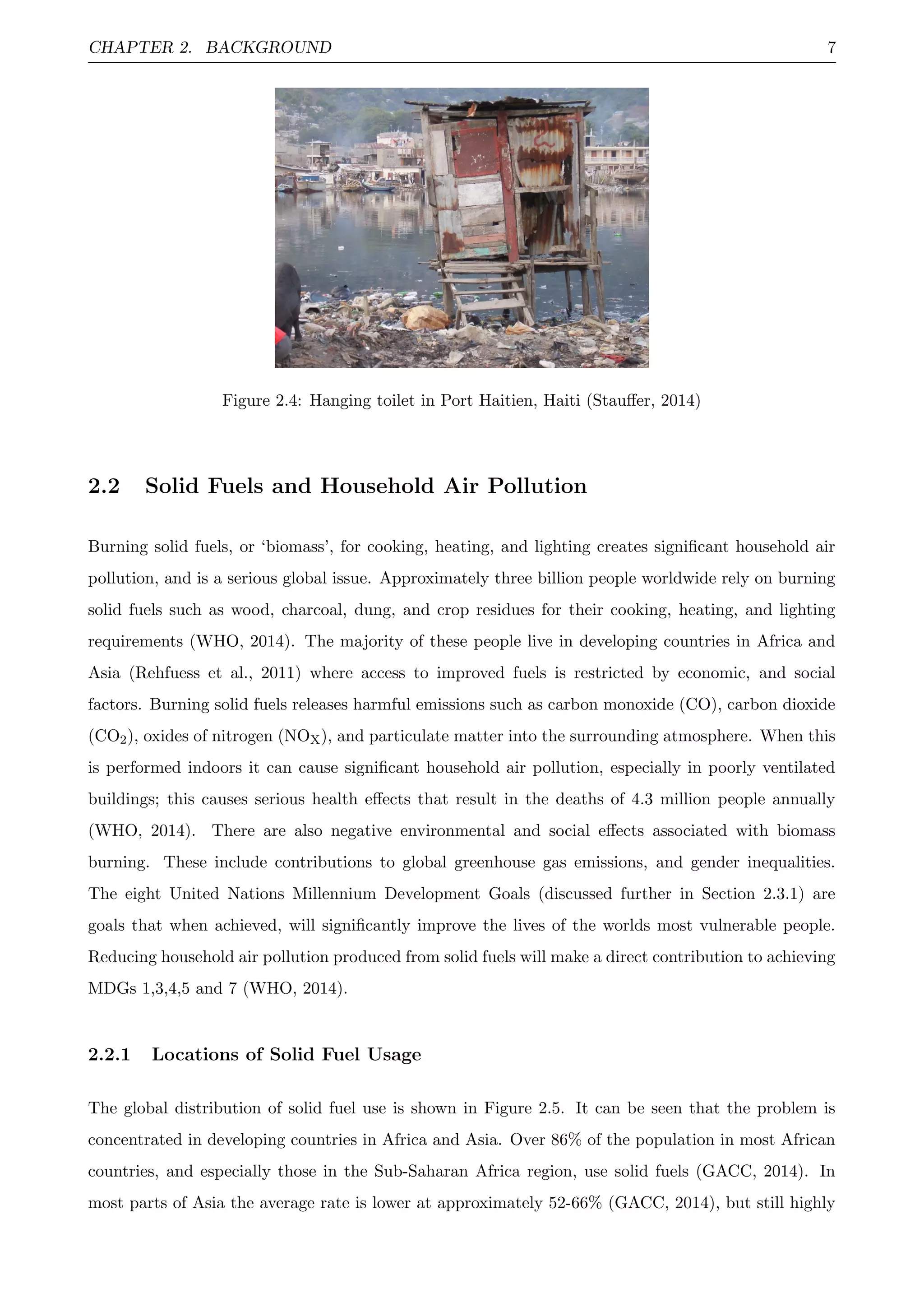 CHAPTER 2. BACKGROUND 7
Figure 2.4: Hanging toilet in Port Haitien, Haiti (Stauﬀer, 2014)
2.2 Solid Fuels and Household Air Pollution
Burning solid fuels, or ‘biomass’, for cooking, heating, and lighting creates signiﬁcant household air
pollution, and is a serious global issue. Approximately three billion people worldwide rely on burning
solid fuels such as wood, charcoal, dung, and crop residues for their cooking, heating, and lighting
requirements (WHO, 2014). The majority of these people live in developing countries in Africa and
Asia (Rehfuess et al., 2011) where access to improved fuels is restricted by economic, and social
factors. Burning solid fuels releases harmful emissions such as carbon monoxide (CO), carbon dioxide
(CO2), oxides of nitrogen (NOX), and particulate matter into the surrounding atmosphere. When this
is performed indoors it can cause signiﬁcant household air pollution, especially in poorly ventilated
buildings; this causes serious health eﬀects that result in the deaths of 4.3 million people annually
(WHO, 2014). There are also negative environmental and social eﬀects associated with biomass
burning. These include contributions to global greenhouse gas emissions, and gender inequalities.
The eight United Nations Millennium Development Goals (discussed further in Section 2.3.1) are
goals that when achieved, will signiﬁcantly improve the lives of the worlds most vulnerable people.
Reducing household air pollution produced from solid fuels will make a direct contribution to achieving
MDGs 1,3,4,5 and 7 (WHO, 2014).
2.2.1 Locations of Solid Fuel Usage
The global distribution of solid fuel use is shown in Figure 2.5. It can be seen that the problem is
concentrated in developing countries in Africa and Asia. Over 86% of the population in most African
countries, and especially those in the Sub-Saharan Africa region, use solid fuels (GACC, 2014). In
most parts of Asia the average rate is lower at approximately 52-66% (GACC, 2014), but still highly
 