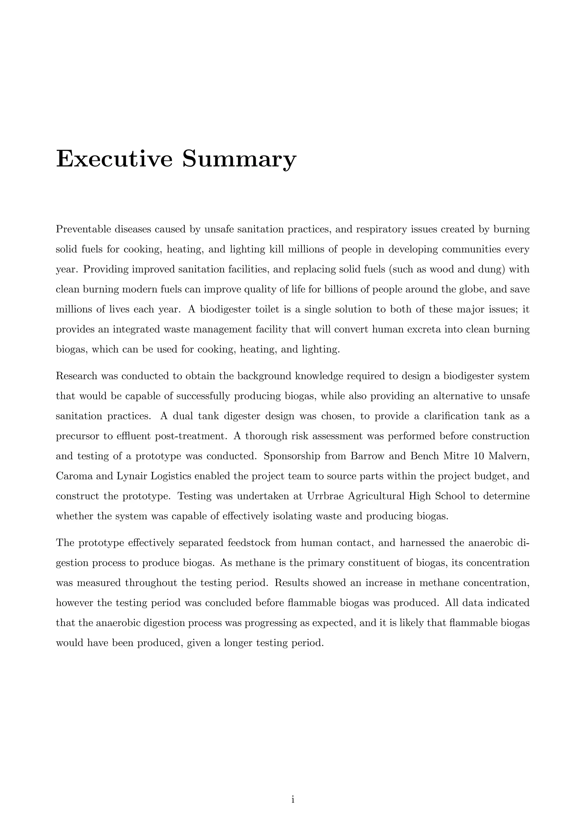 Executive Summary
Preventable diseases caused by unsafe sanitation practices, and respiratory issues created by burning
solid fuels for cooking, heating, and lighting kill millions of people in developing communities every
year. Providing improved sanitation facilities, and replacing solid fuels (such as wood and dung) with
clean burning modern fuels can improve quality of life for billions of people around the globe, and save
millions of lives each year. A biodigester toilet is a single solution to both of these major issues; it
provides an integrated waste management facility that will convert human excreta into clean burning
biogas, which can be used for cooking, heating, and lighting.
Research was conducted to obtain the background knowledge required to design a biodigester system
that would be capable of successfully producing biogas, while also providing an alternative to unsafe
sanitation practices. A dual tank digester design was chosen, to provide a clariﬁcation tank as a
precursor to eﬄuent post-treatment. A thorough risk assessment was performed before construction
and testing of a prototype was conducted. Sponsorship from Barrow and Bench Mitre 10 Malvern,
Caroma and Lynair Logistics enabled the project team to source parts within the project budget, and
construct the prototype. Testing was undertaken at Urrbrae Agricultural High School to determine
whether the system was capable of eﬀectively isolating waste and producing biogas.
The prototype eﬀectively separated feedstock from human contact, and harnessed the anaerobic di-
gestion process to produce biogas. As methane is the primary constituent of biogas, its concentration
was measured throughout the testing period. Results showed an increase in methane concentration,
however the testing period was concluded before ﬂammable biogas was produced. All data indicated
that the anaerobic digestion process was progressing as expected, and it is likely that ﬂammable biogas
would have been produced, given a longer testing period.
i
 